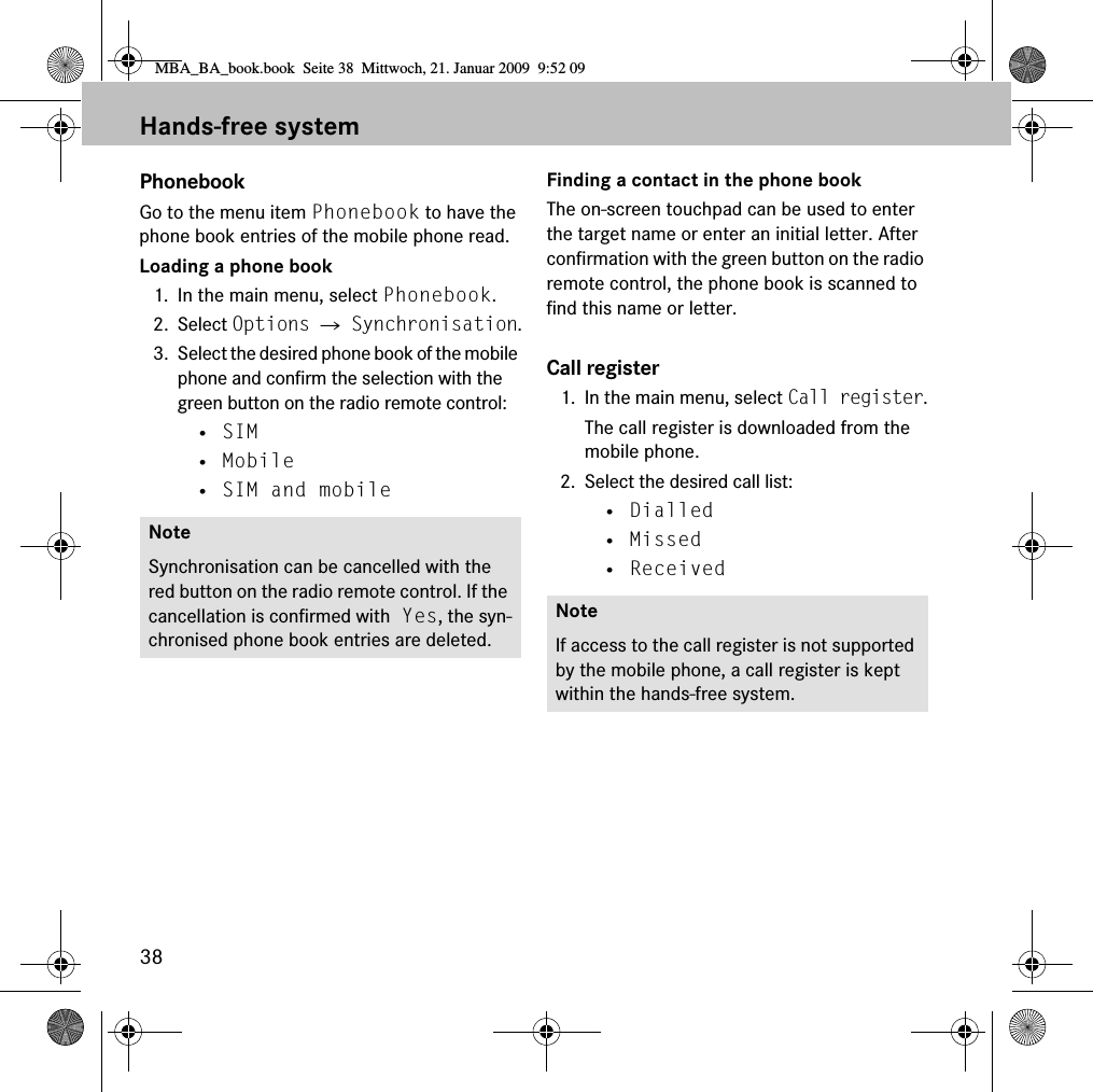38Hands-free systemPhonebookGo to the menu item Phonebook to have the phone book entries of the mobile phone read.Loading a phone book1. In the main menu, select Phonebook.2. Select Options 씮 Synchronisation.3. Select the desired phone book of the mobile phone and confirm the selection with the green button on the radio remote control:• SIM• Mobile• SIM and mobileFinding a contact in the phone bookThe on-screen touchpad can be used to enter the target name or enter an initial letter. After confirmation with the green button on the radio remote control, the phone book is scanned to find this name or letter.Call register1. In the main menu, select Call register.The call register is downloaded from the mobile phone.2. Select the desired call list:• Dialled• Missed• ReceivedNoteSynchronisation can be cancelled with the red button on the radio remote control. If the cancellation is confirmed with Yes, the syn-chronised phone book entries are deleted.NoteIf access to the call register is not supported by the mobile phone, a call register is kept within the hands-free system.MBA_BA_book.book  Seite 38  Mittwoch, 21. Januar 2009  9:52 09