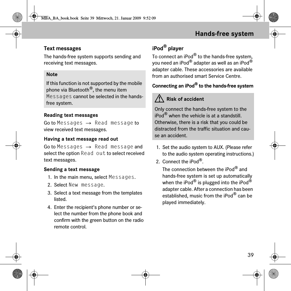 39Hands-free systemText messagesThe hands-free system supports sending and receiving text messages.Reading text messagesGo to Messages 씮 Read message to view received text messages.Having a text message read outGo to Messages 씮 Read message and select the option Read out to select received text messages.Sending a text message1. In the main menu, select Messages.2. Select New message.3. Select a text message from the templates listed.4. Enter the recipient&apos;s phone number or se-lect the number from the phone book and confirm with the green button on the radio remote control.iPod® playerTo connect an iPod® to the hands-free system, you need an iPod® adapter as well as an iPod® adapter cable. These accessories are available from an authorised smart Service Centre.Connecting an iPod® to the hands-free system1. Set the audio system to AUX. (Please refer to the audio system operating instructions.)2. Connect the iPod®.The connection between the iPod® and hands-free system is set up automatically when the iPod® is plugged into the iPod® adapter cable. After a connection has been established, music from the iPod® can be played immediately. NoteIf this function is not supported by the mobile phone via Bluetooth®, the menu item Messages cannot be selected in the hands-free system. GRisk of accidentOnly connect the hands-free system to the iPod® when the vehicle is at a standstill. Otherwise, there is a risk that you could be distracted from the traffic situation and cau-se an accident.MBA_BA_book.book  Seite 39  Mittwoch, 21. Januar 2009  9:52 09