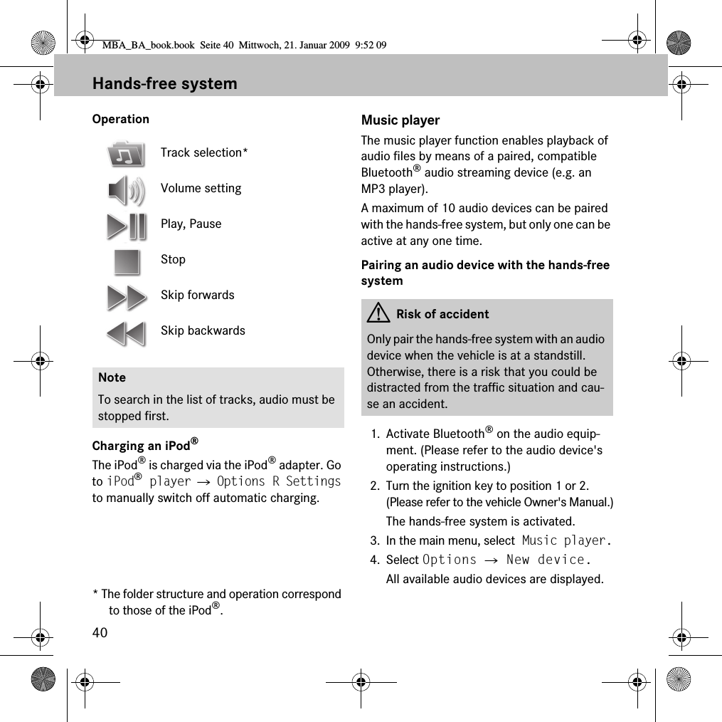 40Hands-free systemOperationCharging an iPod®The iPod® is charged via the iPod® adapter. Go to iPod® player 씮 Options R Settings to manually switch off automatic charging.* The folder structure and operation correspond to those of the iPod®.Music playerThe music player function enables playback of audio files by means of a paired, compatible Bluetooth® audio streaming device (e.g. an MP3 player).A maximum of 10 audio devices can be paired with the hands-free system, but only one can be active at any one time.Pairing an audio device with the hands-free system1. Activate Bluetooth® on the audio equip-ment. (Please refer to the audio device&apos;s operating instructions.)2. Turn the ignition key to position 1 or 2. (Please refer to the vehicle Owner&apos;s Manual.)The hands-free system is activated.3. In the main menu, select Music player.4. Select Options 씮 New device.All available audio devices are displayed.Track selection*Volume settingPlay, PauseStopSkip forwardsSkip backwardsNoteTo search in the list of tracks, audio must be stopped first.GRisk of accidentOnly pair the hands-free system with an audio device when the vehicle is at a standstill. Otherwise, there is a risk that you could be distracted from the traffic situation and cau-se an accident.MBA_BA_book.book  Seite 40  Mittwoch, 21. Januar 2009  9:52 09