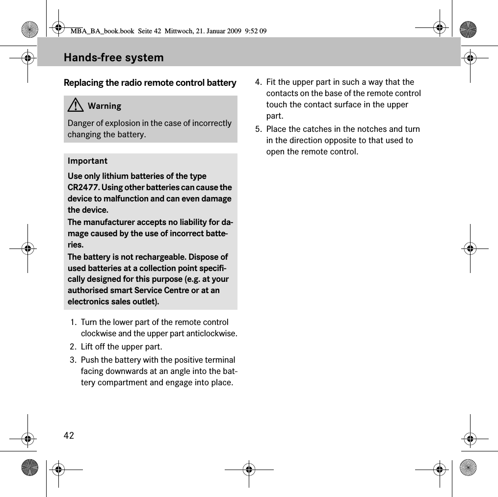 42Hands-free systemReplacing the radio remote control battery1. Turn the lower part of the remote control clockwise and the upper part anticlockwise.2. Lift off the upper part. 3. Push the battery with the positive terminal facing downwards at an angle into the bat-tery compartment and engage into place. 4. Fit the upper part in such a way that the contacts on the base of the remote control touch the contact surface in the upper part. 5. Place the catches in the notches and turn in the direction opposite to that used to open the remote control. GWarningDanger of explosion in the case of incorrectly changing the battery.ImportantUse only lithium batteries of the type CR2477. Using other batteries can cause the device to malfunction and can even damage the device.The manufacturer accepts no liability for da-mage caused by the use of incorrect batte-ries.The battery is not rechargeable. Dispose of used batteries at a collection point specifi-cally designed for this purpose (e.g. at your authorised smart Service Centre or at an electronics sales outlet).MBA_BA_book.book  Seite 42  Mittwoch, 21. Januar 2009  9:52 09