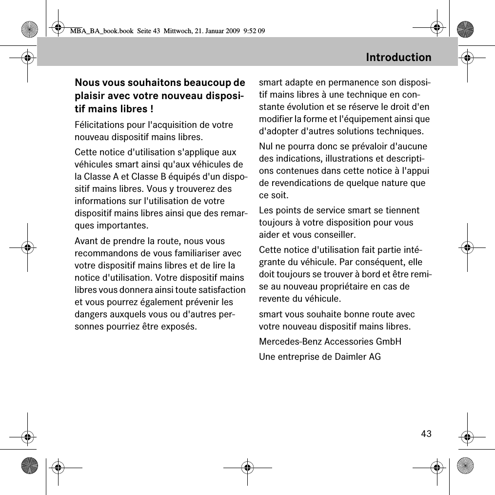 43IntroductionNous vous souhaitons beaucoup de plaisir avec votre nouveau disposi-tif mains libres !Félicitations pour l&apos;acquisition de votre nouveau dispositif mains libres. Cette notice d&apos;utilisation s&apos;applique aux véhicules smart ainsi qu&apos;aux véhicules de la Classe A et Classe B équipés d&apos;un dispo-sitif mains libres. Vous y trouverez des informations sur l&apos;utilisation de votre dispositif mains libres ainsi que des remar-ques importantes.Avant de prendre la route, nous vous recommandons de vous familiariser avec votre dispositif mains libres et de lire la notice d&apos;utilisation. Votre dispositif mains libres vous donnera ainsi toute satisfaction et vous pourrez également prévenir les dangers auxquels vous ou d&apos;autres per-sonnes pourriez être exposés.smart adapte en permanence son disposi-tif mains libres à une technique en con-stante évolution et se réserve le droit d&apos;en modifier la forme et l&apos;équipement ainsi que d&apos;adopter d&apos;autres solutions techniques. Nul ne pourra donc se prévaloir d&apos;aucune des indications, illustrations et descripti-ons contenues dans cette notice à l&apos;appui de revendications de quelque nature que ce soit.Les points de service smart se tiennent toujours à votre disposition pour vous aider et vous conseiller.Cette notice d&apos;utilisation fait partie inté-grante du véhicule. Par conséquent, elle doit toujours se trouver à bord et être remi-se au nouveau propriétaire en cas de revente du véhicule.smart vous souhaite bonne route avec votre nouveau dispositif mains libres.Mercedes-Benz Accessories GmbHUne entreprise de Daimler AGMBA_BA_book.book  Seite 43  Mittwoch, 21. Januar 2009  9:52 09