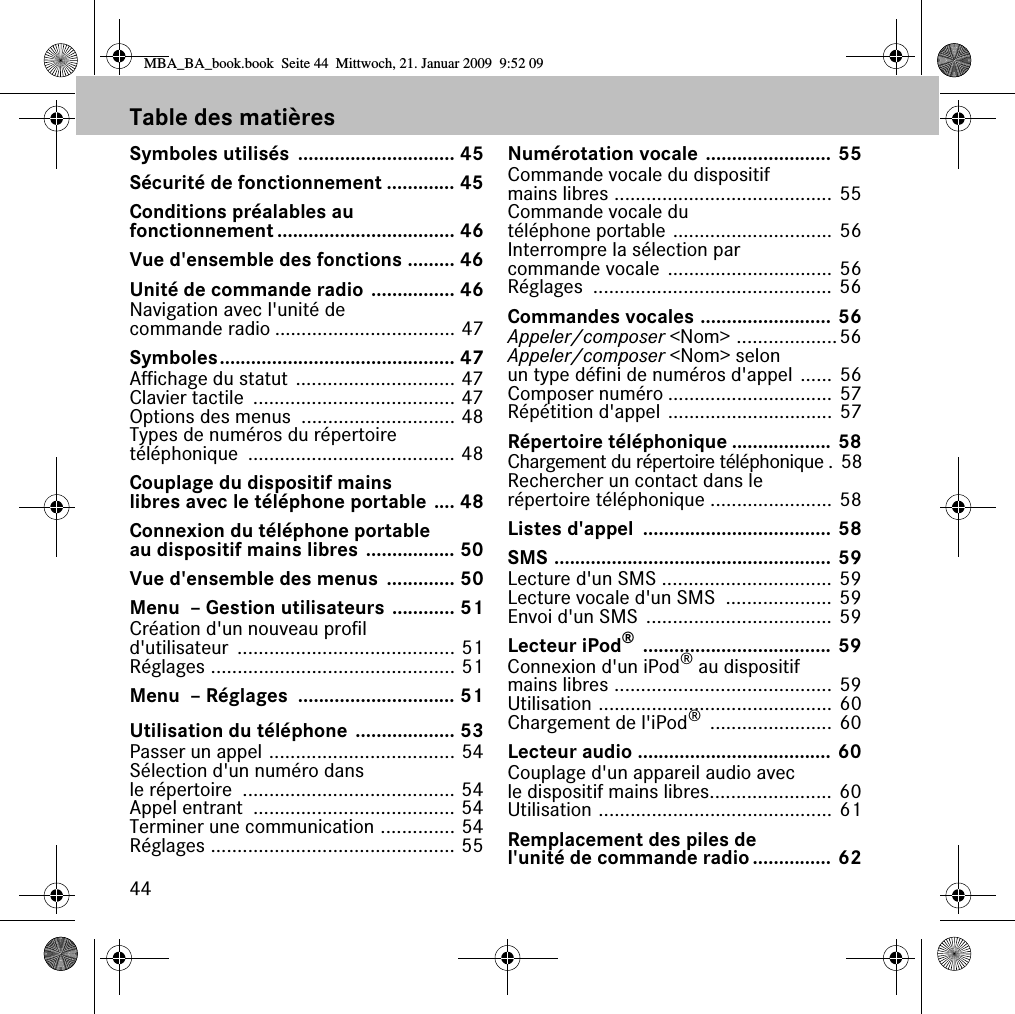 44Table des matièresSymboles utilisés  .............................. 45Sécurité de fonctionnement ............. 45Conditions préalables au fonctionnement .................................. 46Vue d&apos;ensemble des fonctions ......... 46Unité de commande radio ................ 46Navigation avec l&apos;unité de commande radio .................................. 47Symboles............................................. 47Affichage du statut .............................. 47Clavier tactile  ...................................... 47Options des menus  ............................. 48Types de numéros du répertoire téléphonique ....................................... 48Couplage du dispositif mains libres avec le téléphone portable .... 48Connexion du téléphone portable au dispositif mains libres ................. 50Vue d&apos;ensemble des menus  ............. 50Menu  – Gestion utilisateurs ............ 51Création d&apos;un nouveau profil d&apos;utilisateur ......................................... 51Réglages .............................................. 51Menu  – Réglages  .............................. 51Utilisation du téléphone ................... 53Passer un appel ................................... 54Sélection d&apos;un numéro dans le répertoire  ........................................ 54Appel entrant  ...................................... 54Terminer une communication .............. 54Réglages .............................................. 55Numérotation vocale ........................ 55Commande vocale du dispositif mains libres ......................................... 55Commande vocale du téléphone portable .............................. 56Interrompre la sélection par commande vocale ............................... 56Réglages ............................................. 56Commandes vocales ......................... 56Appeler/composer &lt;Nom&gt; ...................56Appeler/composer &lt;Nom&gt; selon un type défini de numéros d&apos;appel ...... 56Composer numéro ............................... 57Répétition d&apos;appel ............................... 57Répertoire téléphonique ................... 58Chargement du répertoire téléphonique . 58Rechercher un contact dans le répertoire téléphonique ....................... 58Listes d&apos;appel  .................................... 58SMS ..................................................... 59Lecture d&apos;un SMS ................................ 59Lecture vocale d&apos;un SMS  .................... 59Envoi d&apos;un SMS  ................................... 59Lecteur iPod® .................................... 59Connexion d&apos;un iPod® au dispositif mains libres ......................................... 59Utilisation ............................................ 60Chargement de l&apos;iPod® ....................... 60Lecteur audio ..................................... 60Couplage d&apos;un appareil audio avec le dispositif mains libres....................... 60Utilisation ............................................ 61Remplacement des piles de l&apos;unité de commande radio............... 62MBA_BA_book.book  Seite 44  Mittwoch, 21. Januar 2009  9:52 09