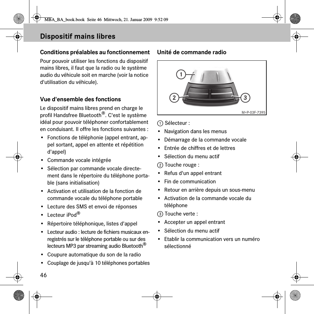 46Dispositif mains libresConditions préalables au fonctionnementPour pouvoir utiliser les fonctions du dispositif mains libres, il faut que la radio ou le système audio du véhicule soit en marche (voir la notice d&apos;utilisation du véhicule).Vue d&apos;ensemble des fonctionsLe dispositif mains libres prend en charge le profil Handsfree Bluetooth®. C&apos;est le système idéal pour pouvoir téléphoner confortablement en conduisant. Il offre les fonctions suivantes :• Fonctions de téléphonie (appel entrant, ap-pel sortant, appel en attente et répétition d&apos;appel)• Commande vocale intégrée• Sélection par commande vocale directe-ment dans le répertoire du téléphone porta-ble (sans initialisation)• Activation et utilisation de la fonction de commande vocale du téléphone portable• Lecture des SMS et envoi de réponses•Lecteur iPod®• Répertoire téléphonique, listes d&apos;appel• Lecteur audio : lecture de fichiers musicaux en-registrés sur le téléphone portable ou sur des lecteurs MP3 par streaming audio Bluetooth®• Coupure automatique du son de la radio• Couplage de jusqu&apos;à 10 téléphones portablesUnité de commande radio1 Sélecteur :• Navigation dans les menus• Démarrage de la commande vocale• Entrée de chiffres et de lettres• Sélection du menu actif2 Touche rouge :• Refus d&apos;un appel entrant• Fin de communication• Retour en arrière depuis un sous-menu• Activation de la commande vocale du téléphone3 Touche verte :• Accepter un appel entrant• Sélection du menu actif• Etablir la communication vers un numéro sélectionnéMBA_BA_book.book  Seite 46  Mittwoch, 21. Januar 2009  9:52 09