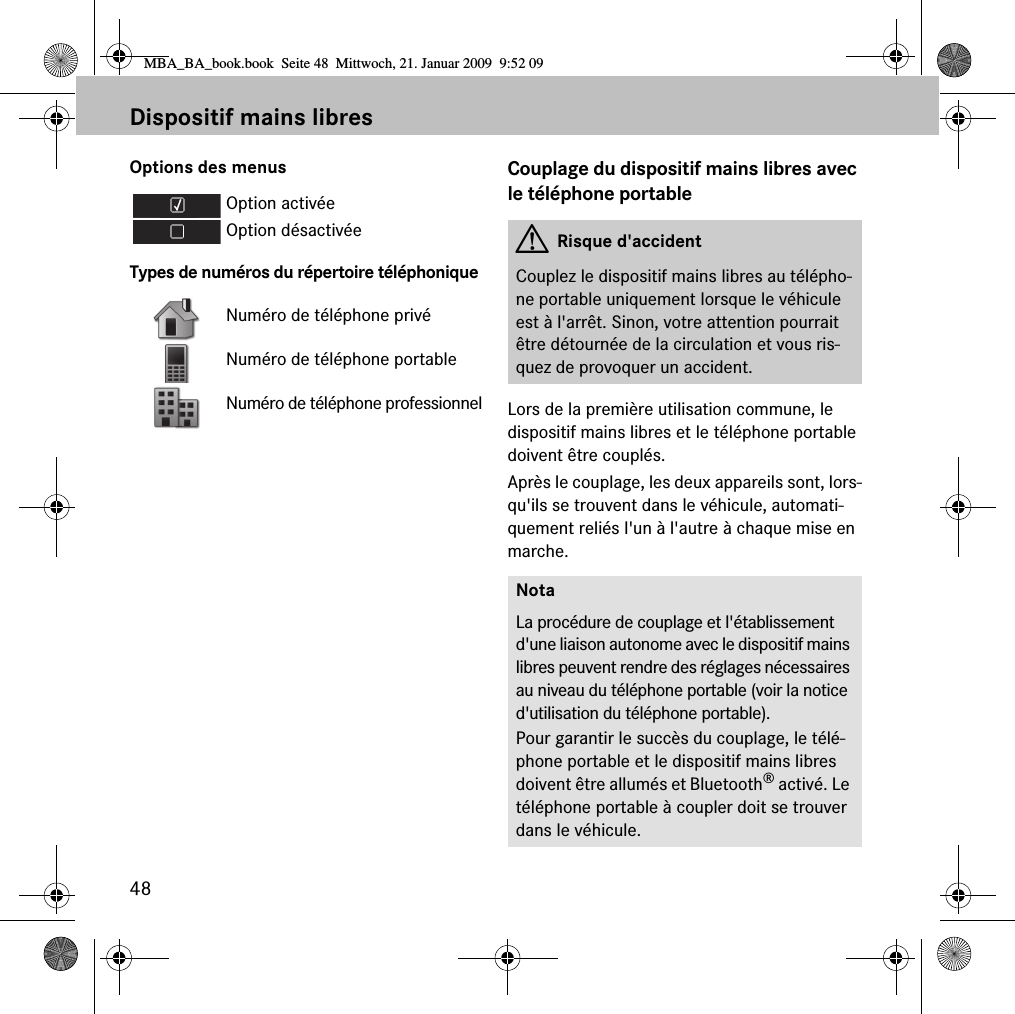 48Dispositif mains libresOptions des menusTypes de numéros du répertoire téléphoniqueCouplage du dispositif mains libres avec le téléphone portableLors de la première utilisation commune, le dispositif mains libres et le téléphone portable doivent être couplés. Après le couplage, les deux appareils sont, lors-qu&apos;ils se trouvent dans le véhicule, automati-quement reliés l&apos;un à l&apos;autre à chaque mise en marche.Option activéeOption désactivéeNuméro de téléphone privéNuméro de téléphone portableNuméro de téléphone professionnelGRisque d&apos;accidentCouplez le dispositif mains libres au télépho-ne portable uniquement lorsque le véhicule est à l&apos;arrêt. Sinon, votre attention pourrait être détournée de la circulation et vous ris-quez de provoquer un accident.NotaLa procédure de couplage et l&apos;établissement d&apos;une liaison autonome avec le dispositif mains libres peuvent rendre des réglages nécessaires au niveau du téléphone portable (voir la notice d&apos;utilisation du téléphone portable).Pour garantir le succès du couplage, le télé-phone portable et le dispositif mains libres doivent être allumés et Bluetooth® activé. Le téléphone portable à coupler doit se trouver dans le véhicule.MBA_BA_book.book  Seite 48  Mittwoch, 21. Januar 2009  9:52 09