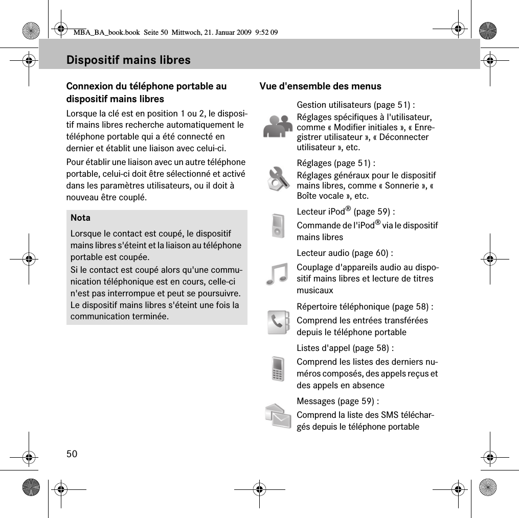 50Dispositif mains libresConnexion du téléphone portable au dispositif mains libresLorsque la clé est en position 1 ou 2, le disposi-tif mains libres recherche automatiquement le téléphone portable qui a été connecté en dernier et établit une liaison avec celui-ci. Pour établir une liaison avec un autre téléphone portable, celui-ci doit être sélectionné et activé dans les paramètres utilisateurs, ou il doit à nouveau être couplé.Vue d&apos;ensemble des menusNotaLorsque le contact est coupé, le dispositif mains libres s&apos;éteint et la liaison au téléphone portable est coupée.Si le contact est coupé alors qu&apos;une commu-nication téléphonique est en cours, celle-ci n&apos;est pas interrompue et peut se poursuivre. Le dispositif mains libres s&apos;éteint une fois la communication terminée.Gestion utilisateurs (page 51) : Réglages spécifiques à l&apos;utilisateur, comme « Modifier initiales », « Enre-gistrer utilisateur », « Déconnecter utilisateur », etc.Réglages (page 51) : Réglages généraux pour le dispositif mains libres, comme « Sonnerie », « Boîte vocale », etc.Lecteur iPod® (page 59) :Commande de l&apos;iPod® via le dispositif mains libresLecteur audio (page 60) :Couplage d&apos;appareils audio au dispo-sitif mains libres et lecture de titres musicauxRépertoire téléphonique (page 58) :Comprend les entrées transférées depuis le téléphone portableListes d&apos;appel (page 58) :Comprend les listes des derniers nu-méros composés, des appels reçus et des appels en absenceMessages (page 59) :Comprend la liste des SMS téléchar-gés depuis le téléphone portableMBA_BA_book.book  Seite 50  Mittwoch, 21. Januar 2009  9:52 09