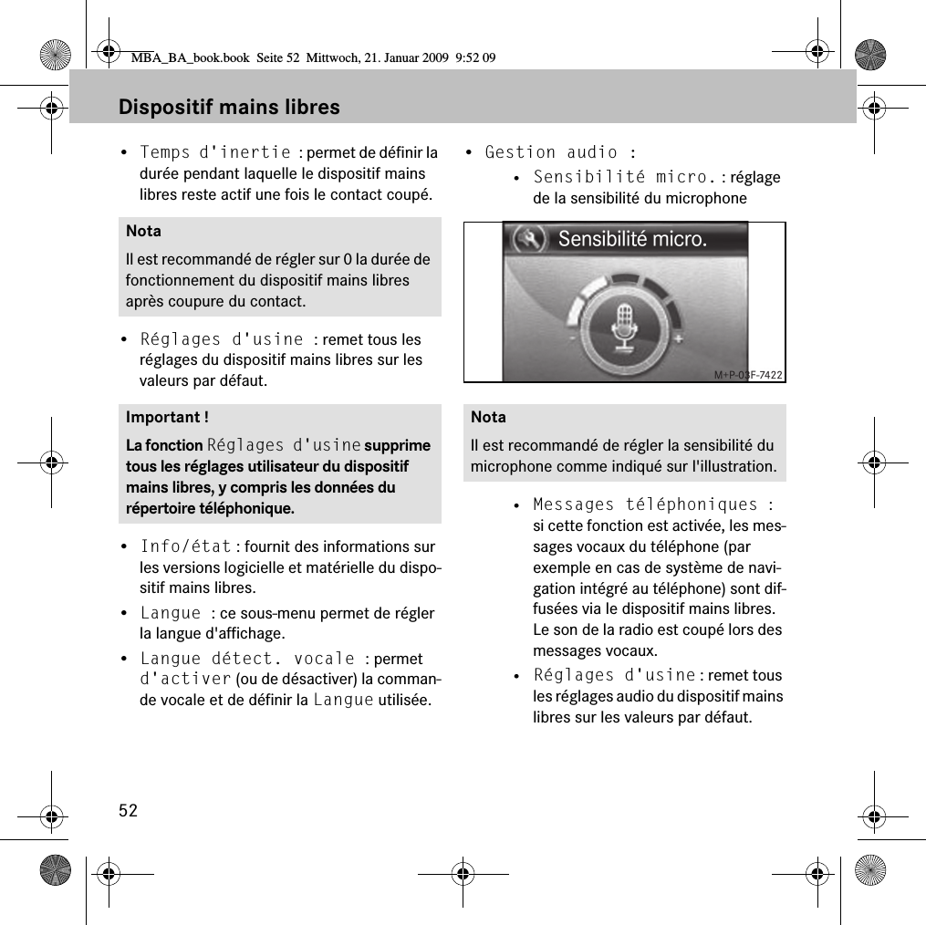 52Dispositif mains libres•Temps d&apos;inertie : permet de définir la durée pendant laquelle le dispositif mains libres reste actif une fois le contact coupé.•Réglages d&apos;usine : remet tous les réglages du dispositif mains libres sur les valeurs par défaut.•Info/état : fournit des informations sur les versions logicielle et matérielle du dispo-sitif mains libres.•Langue : ce sous-menu permet de régler la langue d&apos;affichage.•Langue détect. vocale : permet d&apos;activer (ou de désactiver) la comman-de vocale et de définir la Langue utilisée.•Gestion audio : • Sensibilité micro. : réglage de la sensibilité du microphone• Messages téléphoniques : si cette fonction est activée, les mes-sages vocaux du téléphone (par exemple en cas de système de navi-gation intégré au téléphone) sont dif-fusées via le dispositif mains libres. Le son de la radio est coupé lors des messages vocaux.• Réglages d&apos;usine : remet tous les réglages audio du dispositif mains libres sur les valeurs par défaut.NotaIl est recommandé de régler sur 0 la durée de fonctionnement du dispositif mains libres après coupure du contact.Important !La fonction Réglages d&apos;usine supprime tous les réglages utilisateur du dispositif mains libres, y compris les données du répertoire téléphonique.NotaIl est recommandé de régler la sensibilité du microphone comme indiqué sur l&apos;illustration.MBA_BA_book.book  Seite 52  Mittwoch, 21. Januar 2009  9:52 09