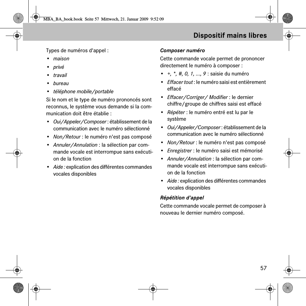 57Dispositif mains libresTypes de numéros d&apos;appel :•maison•privé•travail•bureau• téléphone mobile/portableSi le nom et le type de numéro prononcés sont reconnus, le système vous demande si la com-munication doit être établie :•Oui/Appeler/Composer : établissement de la communication avec le numéro sélectionné•Non/Retour : le numéro n&apos;est pas composé•Annuler/Annulation : la sélection par com-mande vocale est interrompue sans exécuti-on de la fonction•Aide : explication des différentes commandes vocales disponiblesComposer numéroCette commande vocale permet de prononcer directement le numéro à composer :•+, *, #, 0, 1, ..., 9 : saisie du numéro•Effacer tout : le numéro saisi est entièrement effacé•Effacer/Corriger/ Modifier : le dernier chiffre/groupe de chiffres saisi est effacé•Répéter : le numéro entré est lu par le système•Oui/Appeler/Composer : établissement de la communication avec le numéro sélectionné•Non/Retour : le numéro n&apos;est pas composé•Enregistrer : le numéro saisi est mémorisé•Annuler/Annulation : la sélection par com-mande vocale est interrompue sans exécuti-on de la fonction•Aide : explication des différentes commandes vocales disponiblesRépétition d&apos;appelCette commande vocale permet de composer à nouveau le dernier numéro composé.MBA_BA_book.book  Seite 57  Mittwoch, 21. Januar 2009  9:52 09