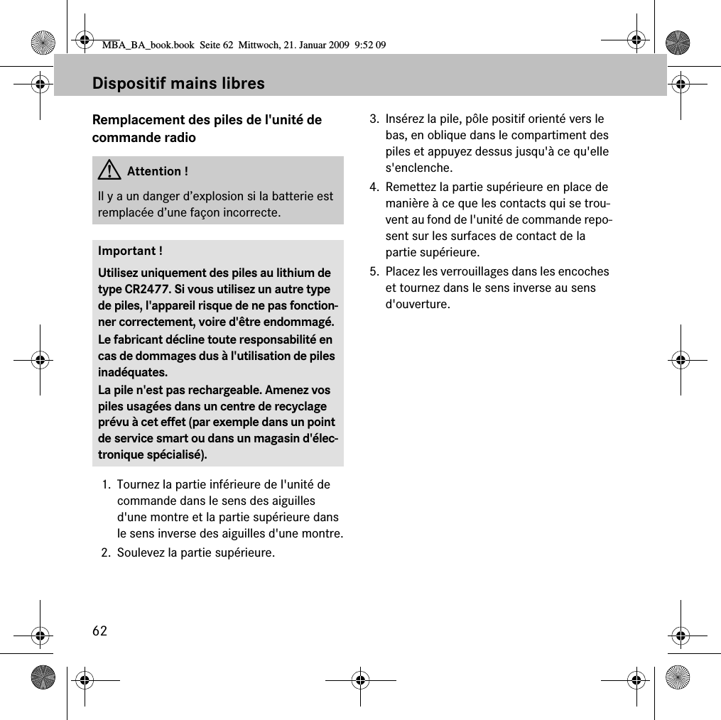 62Dispositif mains libresRemplacement des piles de l&apos;unité de commande radio1. Tournez la partie inférieure de l&apos;unité de commande dans le sens des aiguilles d&apos;une montre et la partie supérieure dans le sens inverse des aiguilles d&apos;une montre.2. Soulevez la partie supérieure. 3. Insérez la pile, pôle positif orienté vers le bas, en oblique dans le compartiment des piles et appuyez dessus jusqu&apos;à ce qu&apos;elle s&apos;enclenche. 4. Remettez la partie supérieure en place de manière à ce que les contacts qui se trou-vent au fond de l&apos;unité de commande repo-sent sur les surfaces de contact de la partie supérieure. 5. Placez les verrouillages dans les encoches et tournez dans le sens inverse au sens d&apos;ouverture. GAttention !Il y a un danger d’explosion si la batterie est remplacée d’une façon incorrecte.Important !Utilisez uniquement des piles au lithium de type CR2477. Si vous utilisez un autre type de piles, l&apos;appareil risque de ne pas fonction-ner correctement, voire d&apos;être endommagé.Le fabricant décline toute responsabilité en cas de dommages dus à l&apos;utilisation de piles inadéquates.La pile n&apos;est pas rechargeable. Amenez vos piles usagées dans un centre de recyclage prévu à cet effet (par exemple dans un point de service smart ou dans un magasin d&apos;élec-tronique spécialisé).MBA_BA_book.book  Seite 62  Mittwoch, 21. Januar 2009  9:52 09