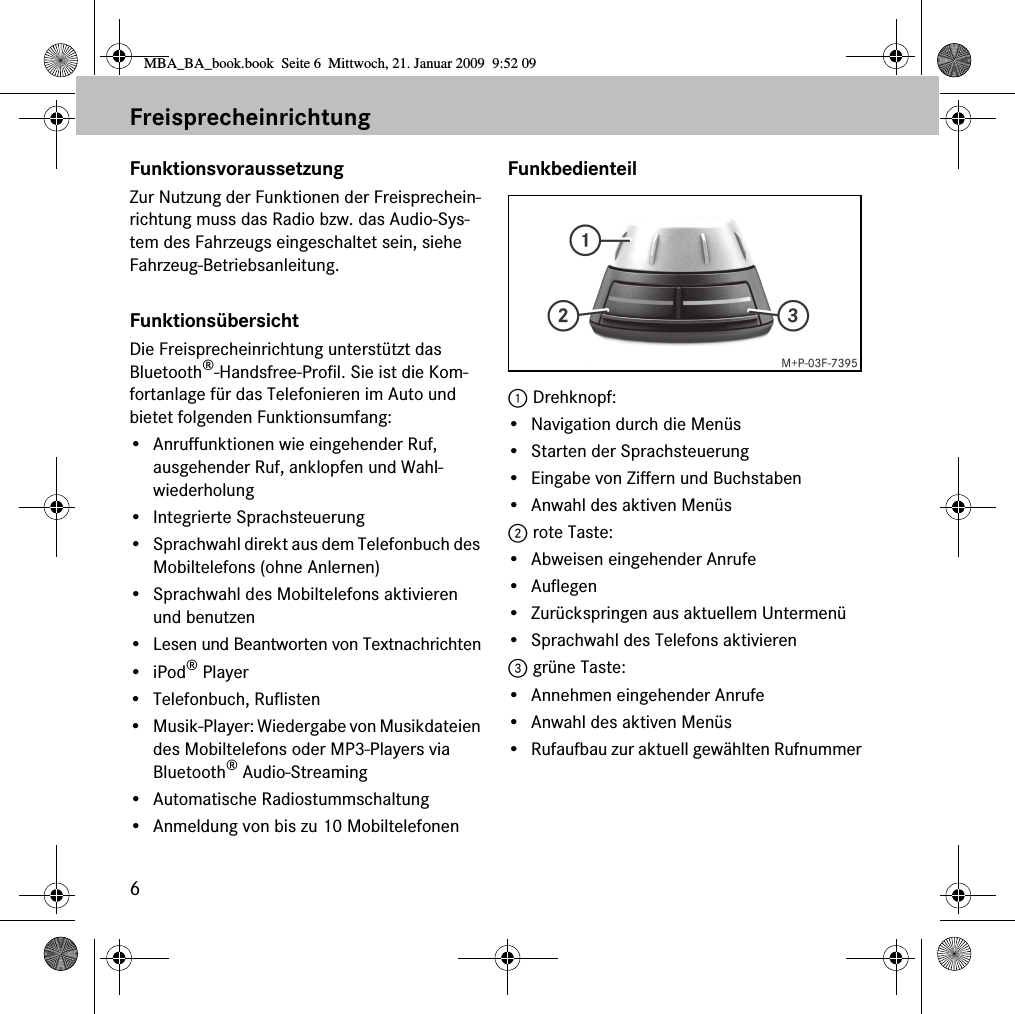6FreisprecheinrichtungFunktionsvoraussetzungZur Nutzung der Funktionen der Freisprechein-richtung muss das Radio bzw. das Audio-Sys-tem des Fahrzeugs eingeschaltet sein, siehe Fahrzeug-Betriebsanleitung.FunktionsübersichtDie Freisprecheinrichtung unterstützt das Bluetooth®-Handsfree-Profil. Sie ist die Kom-fortanlage für das Telefonieren im Auto und bietet folgenden Funktionsumfang:• Anruffunktionen wie eingehender Ruf, ausgehender Ruf, anklopfen und Wahl-wiederholung• Integrierte Sprachsteuerung• Sprachwahl direkt aus dem Telefonbuch des Mobiltelefons (ohne Anlernen)• Sprachwahl des Mobiltelefons aktivieren und benutzen•Lesen und Beantworten von Textnachrichten•iPod® Player• Telefonbuch, Ruflisten• Musik-Player: Wiedergabe von Musikdateien des Mobiltelefons oder MP3-Players via Bluetooth® Audio-Streaming• Automatische Radiostummschaltung• Anmeldung von bis zu 10 MobiltelefonenFunkbedienteil1 Drehknopf:• Navigation durch die Menüs• Starten der Sprachsteuerung• Eingabe von Ziffern und Buchstaben• Anwahl des aktiven Menüs2 rote Taste:• Abweisen eingehender Anrufe•Auflegen•Zurückspringen aus aktuellem Untermenü• Sprachwahl des Telefons aktivieren3 grüne Taste:• Annehmen eingehender Anrufe• Anwahl des aktiven Menüs• Rufaufbau zur aktuell gewählten RufnummerMBA_BA_book.book  Seite 6  Mittwoch, 21. Januar 2009  9:52 09