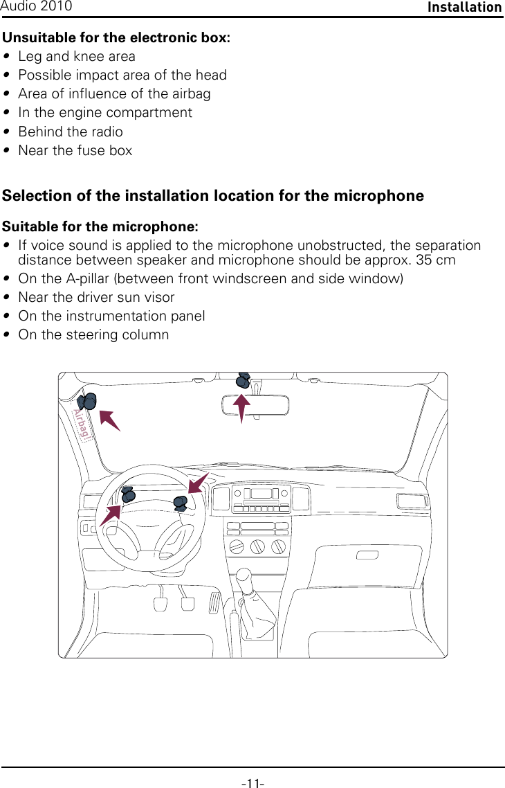 -11-InstallationAudio 2010Unsuitable for the electronic box:•Leg and knee area•Possible impact area of the head•Area of influence of the airbag•In the engine compartment•Behind the radio•Near the fuse boxSelection of the installation location for the microphoneSuitable for the microphone:•If voice sound is applied to the microphone unobstructed, the separation distance between speaker and microphone should be approx. 35 cm•On the A-pillar (between front windscreen and side window)•Near the driver sun visor•On the instrumentation panel•On the steering column