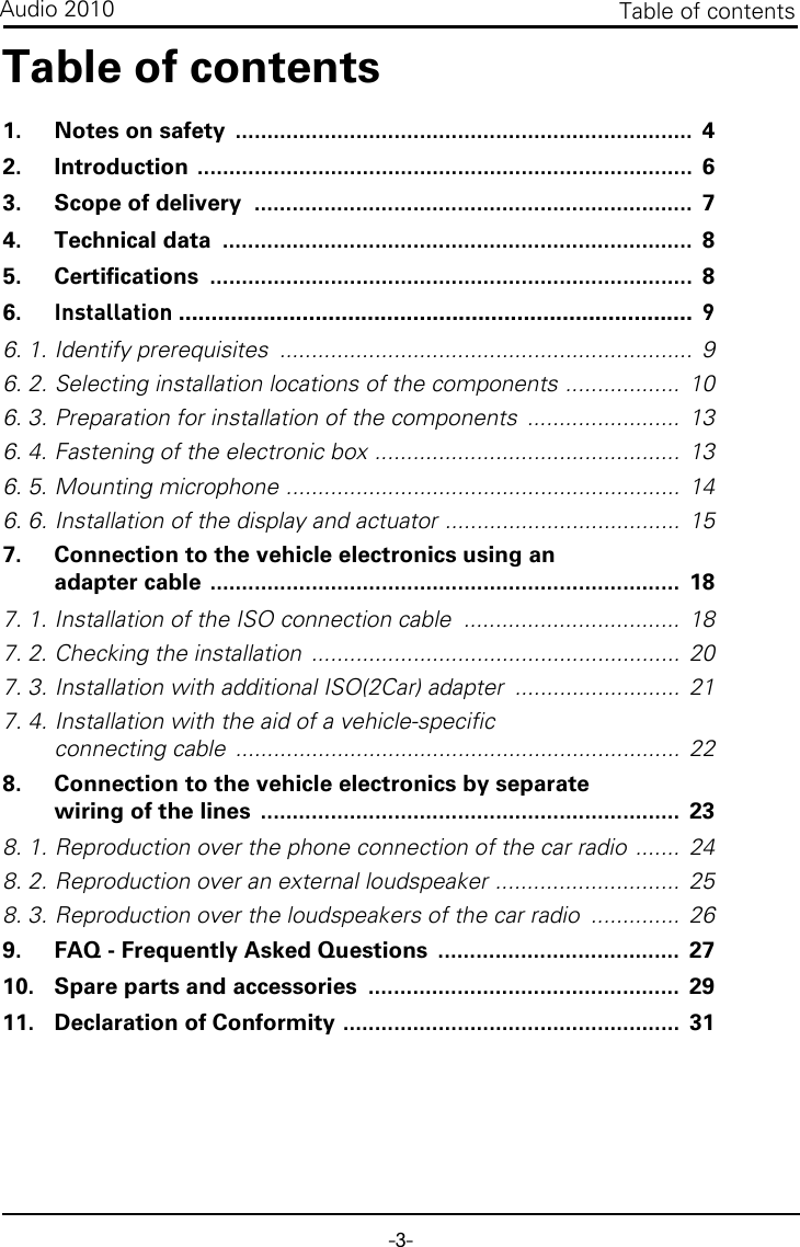 -3-Table of contentsAudio 2010Table of contents1. Notes on safety  ........................................................................  42. Introduction ..............................................................................  63. Scope of delivery  .....................................................................  74. Technical data  ..........................................................................  85. Certifications ............................................................................  86. Installation ...............................................................................  96. 1. Identify prerequisites  .................................................................  96. 2. Selecting installation locations of the components ..................  106. 3. Preparation for installation of the components  ........................  136. 4. Fastening of the electronic box ................................................  136. 5. Mounting microphone ..............................................................  146. 6. Installation of the display and actuator .....................................  157. Connection to the vehicle electronics using an adapter cable ..........................................................................  187. 1. Installation of the ISO connection cable  ..................................  187. 2. Checking the installation  ..........................................................  207. 3. Installation with additional ISO(2Car) adapter  ..........................  217. 4. Installation with the aid of a vehicle-specific connecting cable  ......................................................................  228. Connection to the vehicle electronics by separate wiring of the lines  ..................................................................  238. 1. Reproduction over the phone connection of the car radio .......  248. 2. Reproduction over an external loudspeaker .............................  258. 3. Reproduction over the loudspeakers of the car radio  ..............  269. FAQ - Frequently Asked Questions  ......................................  2710. Spare parts and accessories  .................................................  2911. Declaration of Conformity .....................................................  31