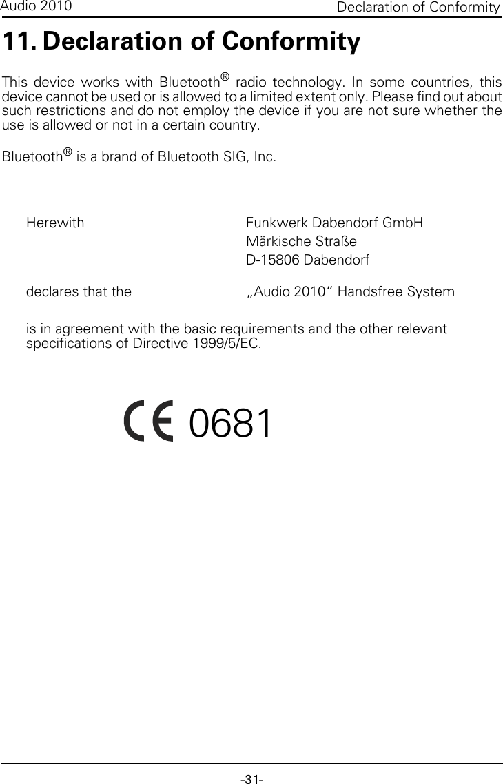 -31-Declaration of ConformityAudio 201011. Declaration of ConformityThis device works with Bluetooth® radio technology. In some countries, thisdevice cannot be used or is allowed to a limited extent only. Please find out aboutsuch restrictions and do not employ the device if you are not sure whether theuse is allowed or not in a certain country. Bluetooth® is a brand of Bluetooth SIG, Inc.Herewith Funkwerk Dabendorf GmbHMärkische StraßeD-15806 Dabendorfdeclares that the „Audio 2010“ Handsfree Systemis in agreement with the basic requirements and the other relevant specifications of Directive 1999/5/EC.   0681