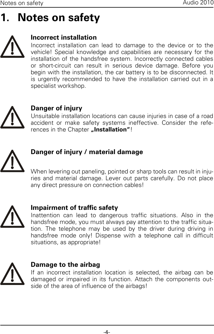 -4-Audio 2010Notes on safety1. Notes on safetyIncorrect installationIncorrect installation can lead to damage to the device or to thevehicle! Special knowledge and capabilities are necessary for theinstallation of the handsfree system. Incorrectly connected cablesor short-circuit can result in serious device damage. Before youbegin with the installation, the car battery is to be disconnected. Itis urgently recommended to have the installation carried out in aspecialist workshop.Danger of injuryUnsuitable installation locations can cause injuries in case of a roadaccident or make safety systems ineffective. Consider the refe-rences in the Chapter „Installation“!Danger of injury / material damageWhen levering out paneling, pointed or sharp tools can result in inju-ries and material damage. Lever out parts carefully. Do not placeany direct pressure on connection cables!Impairment of traffic safetyInattention can lead to dangerous traffic situations. Also in thehandsfree mode, you must always pay attention to the traffic situa-tion. The telephone may be used by the driver during driving inhandsfree mode only! Dispense with a telephone call in difficultsituations, as appropriate!Damage to the airbagIf an incorrect installation location is selected, the airbag can bedamaged or impaired in its function. Attach the components out-side of the area of influence of the airbags!