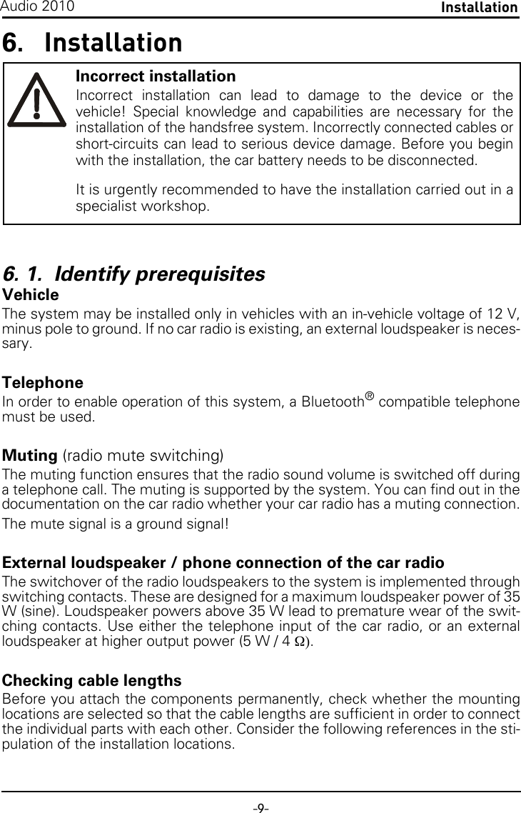-9-InstallationAudio 20106. Installation6. 1.  Identify prerequisitesVehicleThe system may be installed only in vehicles with an in-vehicle voltage of 12 V,minus pole to ground. If no car radio is existing, an external loudspeaker is neces-sary.TelephoneIn order to enable operation of this system, a Bluetooth® compatible telephonemust be used.Muting (radio mute switching)The muting function ensures that the radio sound volume is switched off duringa telephone call. The muting is supported by the system. You can find out in thedocumentation on the car radio whether your car radio has a muting connection.The mute signal is a ground signal!External loudspeaker / phone connection of the car radioThe switchover of the radio loudspeakers to the system is implemented throughswitching contacts. These are designed for a maximum loudspeaker power of 35W (sine). Loudspeaker powers above 35 W lead to premature wear of the swit-ching contacts. Use either the telephone input of the car radio, or an externalloudspeaker at higher output power (5 W / 4Ω).Checking cable lengthsBefore you attach the components permanently, check whether the mountinglocations are selected so that the cable lengths are sufficient in order to connectthe individual parts with each other. Consider the following references in the sti-pulation of the installation locations.Incorrect installationIncorrect installation can lead to damage to the device or thevehicle! Special knowledge and capabilities are necessary for theinstallation of the handsfree system. Incorrectly connected cables orshort-circuits can lead to serious device damage. Before you beginwith the installation, the car battery needs to be disconnected.It is urgently recommended to have the installation carried out in aspecialist workshop.