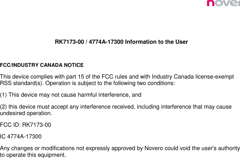   RK7173-00 / 4774A-17300 Information to the User  FCC/INDUSTRY CANADA NOTICE This device complies with part 15 of the FCC rules and with Industry Canada license-exempt RSS standard(s). Operation is subject to the following two conditions: (1) This device may not cause harmful interference, and (2) this device must accept any interference received, including interference that may cause undesired operation. FCC ID: RK7173-00 IC 4774A-17300 Any changes or modifications not expressly approved by Novero could void the user&apos;s authority to operate this equipment.  