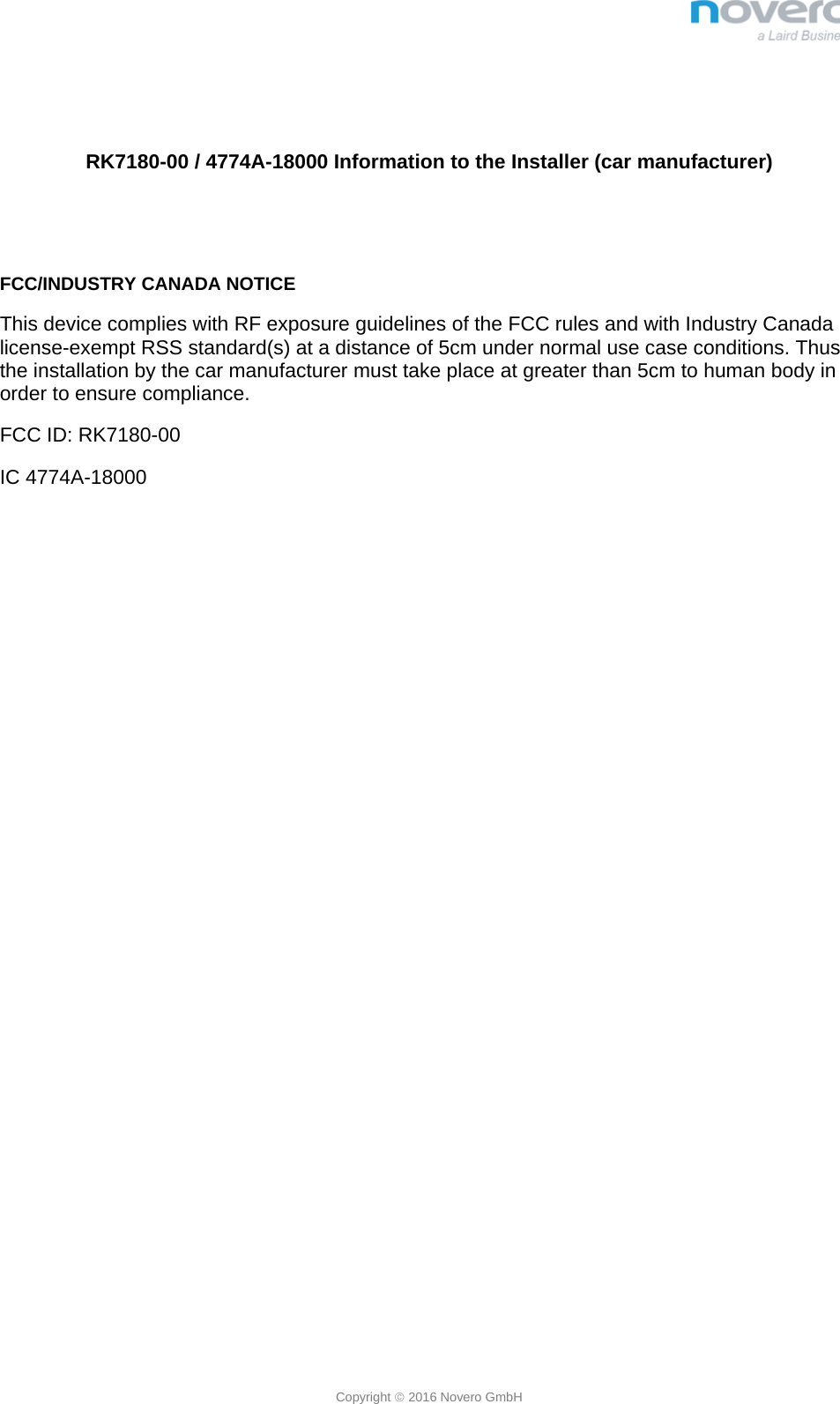  Copyright  2016 Novero GmbH   RK7180-00 / 4774A-18000 Information to the Installer (car manufacturer)   FCC/INDUSTRY CANADA NOTICE This device complies with RF exposure guidelines of the FCC rules and with Industry Canada license-exempt RSS standard(s) at a distance of 5cm under normal use case conditions. Thus the installation by the car manufacturer must take place at greater than 5cm to human body in order to ensure compliance. FCC ID: RK7180-00 IC 4774A-18000 