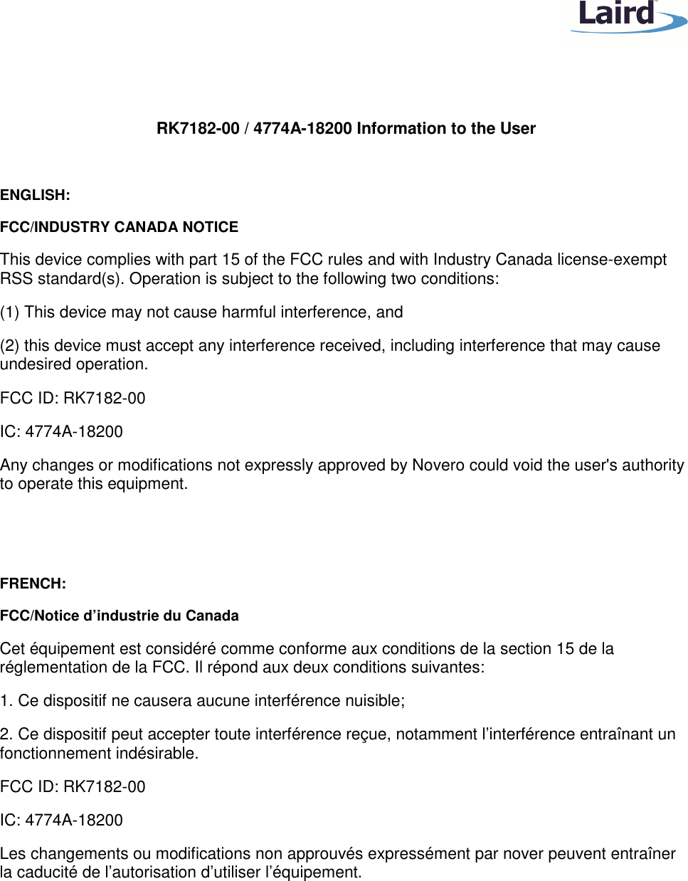    RK7182-00 / 4774A-18200 Information to the User  ENGLISH: FCC/INDUSTRY CANADA NOTICE This device complies with part 15 of the FCC rules and with Industry Canada license-exempt RSS standard(s). Operation is subject to the following two conditions: (1) This device may not cause harmful interference, and (2) this device must accept any interference received, including interference that may cause undesired operation. FCC ID: RK7182-00 IC: 4774A-18200 Any changes or modifications not expressly approved by Novero could void the user&apos;s authority to operate this equipment.   FRENCH: FCC/Notice d’industrie du Canada Cet équipement est considéré comme conforme aux conditions de la section 15 de la réglementation de la FCC. Il répond aux deux conditions suivantes: 1. Ce dispositif ne causera aucune interférence nuisible; 2. Ce dispositif peut accepter toute interférence reçue, notamment l’interférence entraînant un fonctionnement indésirable. FCC ID: RK7182-00 IC: 4774A-18200 Les changements ou modifications non approuvés expressément par nover peuvent entraîner la caducité de l’autorisation d’utiliser l’équipement.  