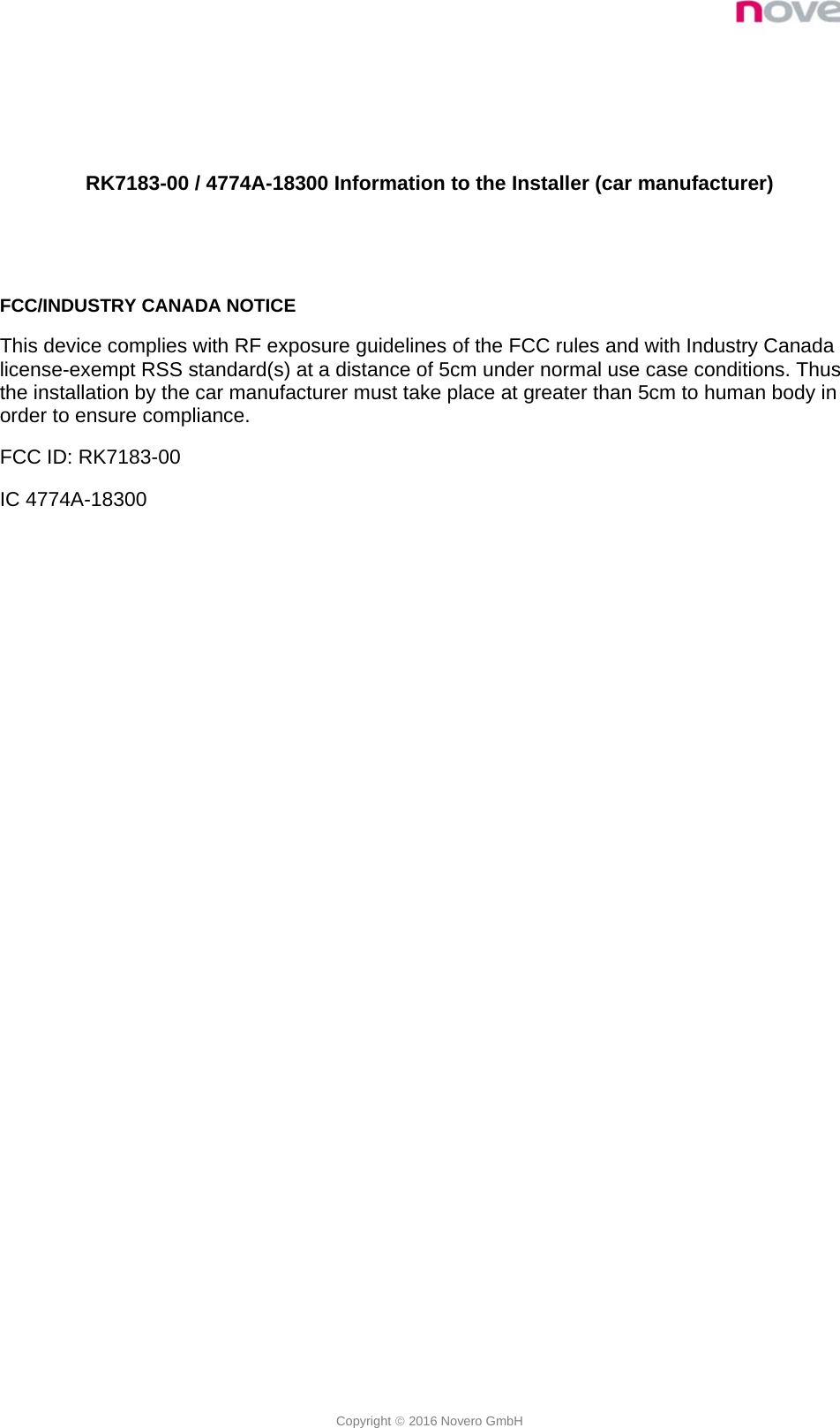  Copyright  2016 Novero GmbH   RK7183-00 / 4774A-18300 Information to the Installer (car manufacturer)   FCC/INDUSTRY CANADA NOTICE This device complies with RF exposure guidelines of the FCC rules and with Industry Canada license-exempt RSS standard(s) at a distance of 5cm under normal use case conditions. Thus the installation by the car manufacturer must take place at greater than 5cm to human body in order to ensure compliance. FCC ID: RK7183-00 IC 4774A-18300 