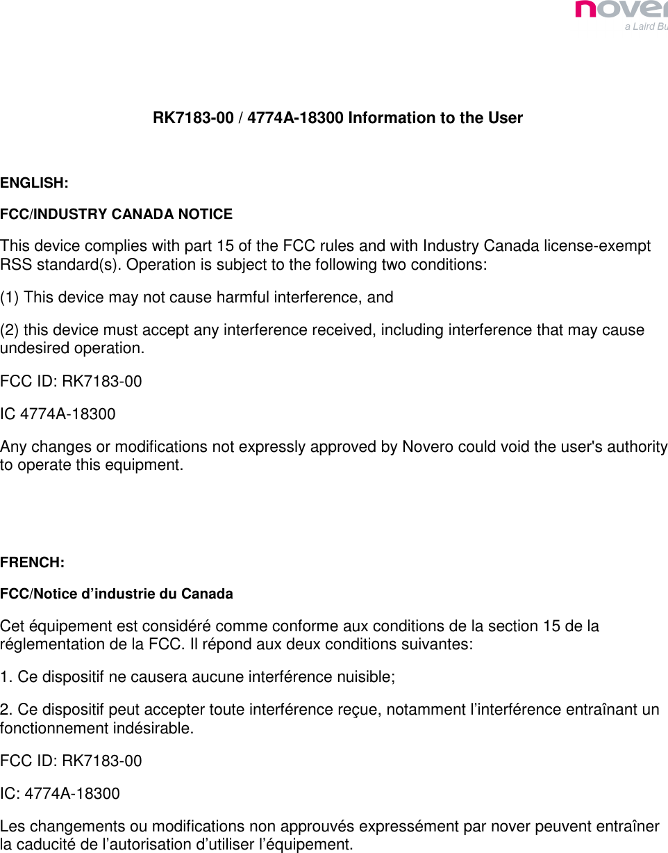    RK7183-00 / 4774A-18300 Information to the User  ENGLISH: FCC/INDUSTRY CANADA NOTICE This device complies with part 15 of the FCC rules and with Industry Canada license-exempt RSS standard(s). Operation is subject to the following two conditions: (1) This device may not cause harmful interference, and (2) this device must accept any interference received, including interference that may cause undesired operation. FCC ID: RK7183-00 IC 4774A-18300 Any changes or modifications not expressly approved by Novero could void the user&apos;s authority to operate this equipment.   FRENCH: FCC/Notice d’industrie du Canada Cet équipement est considéré comme conforme aux conditions de la section 15 de la réglementation de la FCC. Il répond aux deux conditions suivantes: 1. Ce dispositif ne causera aucune interférence nuisible; 2. Ce dispositif peut accepter toute interférence reçue, notamment l’interférence entraînant un fonctionnement indésirable. FCC ID: RK7183-00 IC: 4774A-18300 Les changements ou modifications non approuvés expressément par nover peuvent entraîner la caducité de l’autorisation d’utiliser l’équipement.  