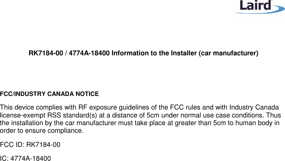    RK7184-00 / 4774A-18400 Information to the Installer (car manufacturer)   FCC/INDUSTRY CANADA NOTICE This device complies with RF exposure guidelines of the FCC rules and with Industry Canada license-exempt RSS standard(s) at a distance of 5cm under normal use case conditions. Thus the installation by the car manufacturer must take place at greater than 5cm to human body in order to ensure compliance. FCC ID: RK7184-00 IC: 4774A-18400  