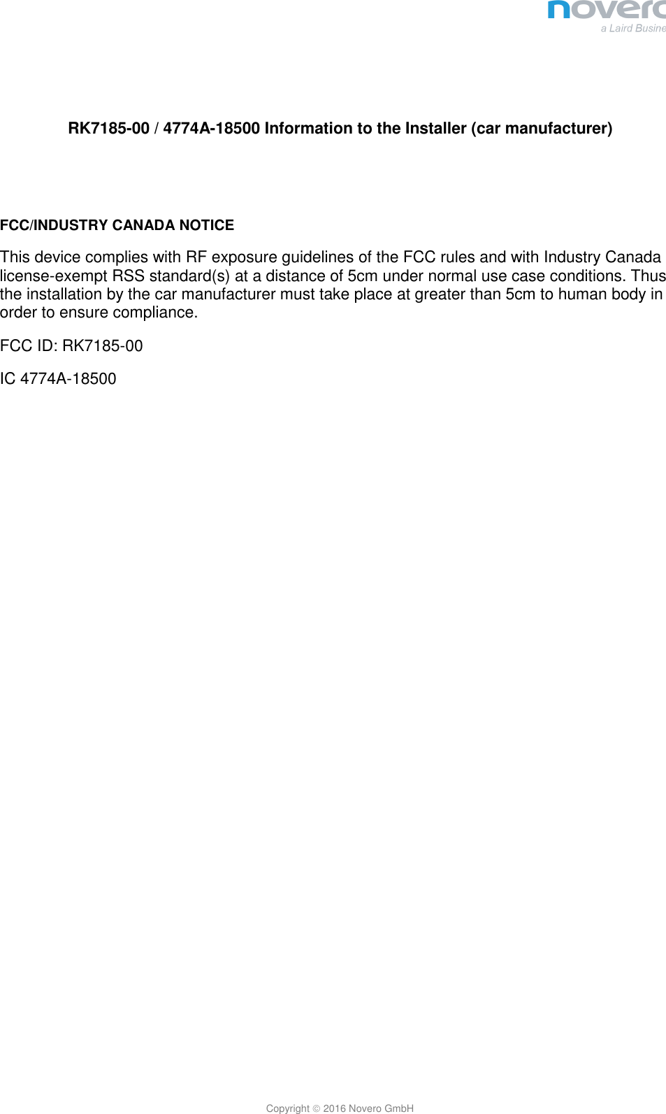  Copyright  2016 Novero GmbH   RK7185-00 / 4774A-18500 Information to the Installer (car manufacturer)   FCC/INDUSTRY CANADA NOTICE This device complies with RF exposure guidelines of the FCC rules and with Industry Canada license-exempt RSS standard(s) at a distance of 5cm under normal use case conditions. Thus the installation by the car manufacturer must take place at greater than 5cm to human body in order to ensure compliance. FCC ID: RK7185-00 IC 4774A-18500 