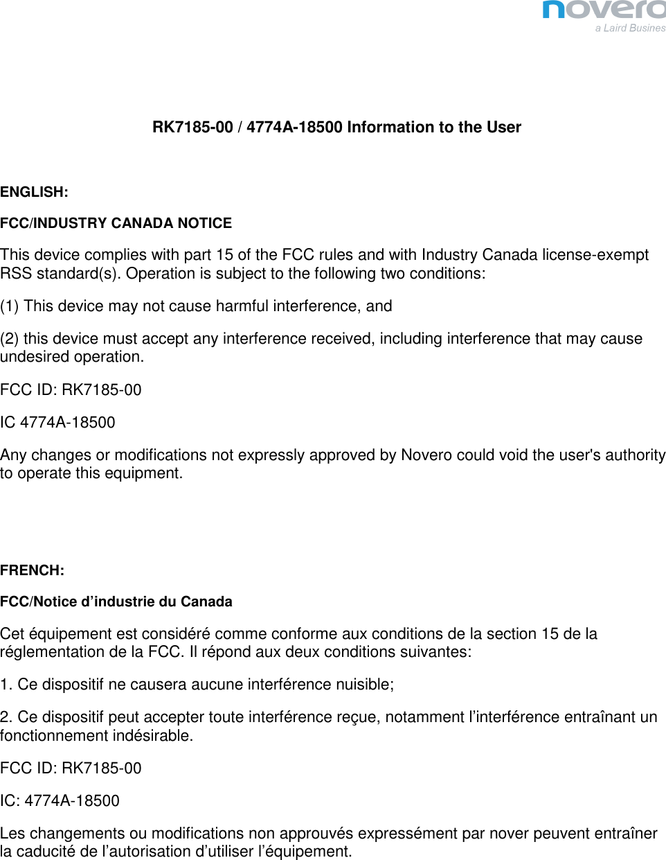    RK7185-00 / 4774A-18500 Information to the User  ENGLISH: FCC/INDUSTRY CANADA NOTICE This device complies with part 15 of the FCC rules and with Industry Canada license-exempt RSS standard(s). Operation is subject to the following two conditions: (1) This device may not cause harmful interference, and (2) this device must accept any interference received, including interference that may cause undesired operation. FCC ID: RK7185-00 IC 4774A-18500 Any changes or modifications not expressly approved by Novero could void the user&apos;s authority to operate this equipment.   FRENCH: FCC/Notice d’industrie du Canada Cet équipement est considéré comme conforme aux conditions de la section 15 de la réglementation de la FCC. Il répond aux deux conditions suivantes: 1. Ce dispositif ne causera aucune interférence nuisible; 2. Ce dispositif peut accepter toute interférence reçue, notamment l’interférence entraînant un fonctionnement indésirable. FCC ID: RK7185-00 IC: 4774A-18500 Les changements ou modifications non approuvés expressément par nover peuvent entraîner la caducité de l’autorisation d’utiliser l’équipement.  