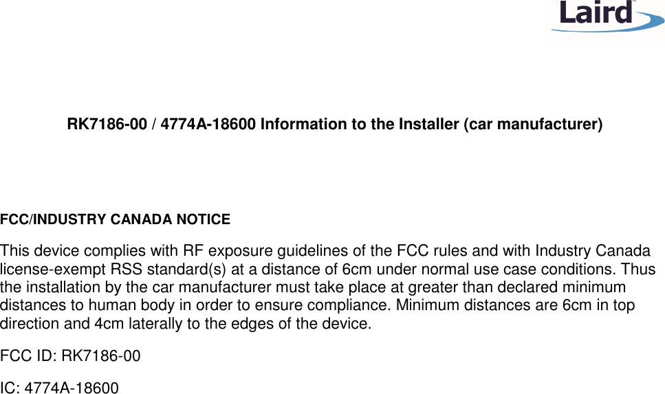    RK7186-00 / 4774A-18600 Information to the Installer (car manufacturer)   FCC/INDUSTRY CANADA NOTICE This device complies with RF exposure guidelines of the FCC rules and with Industry Canada license-exempt RSS standard(s) at a distance of 6cm under normal use case conditions. Thus the installation by the car manufacturer must take place at greater than declared minimum distances to human body in order to ensure compliance. Minimum distances are 6cm in top direction and 4cm laterally to the edges of the device. FCC ID: RK7186-00 IC: 4774A-18600  