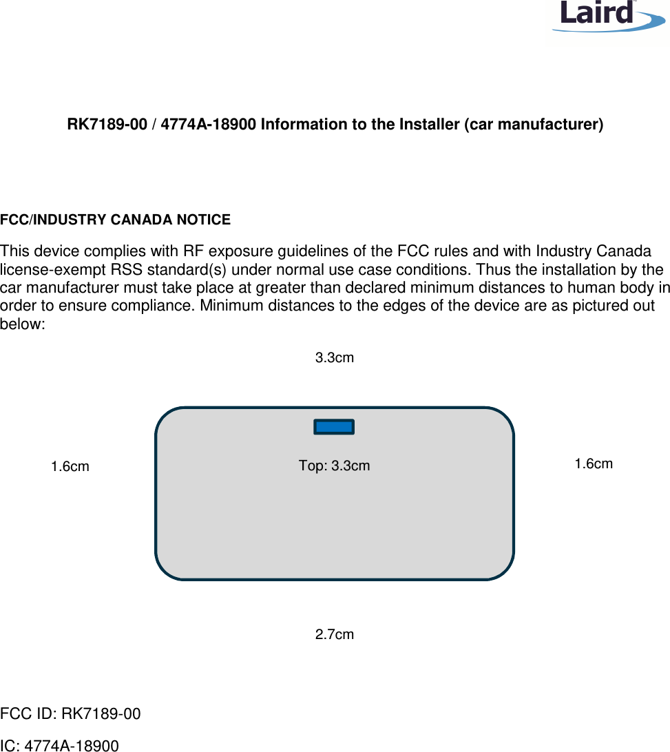    RK7189-00 / 4774A-18900 Information to the Installer (car manufacturer)   FCC/INDUSTRY CANADA NOTICE This device complies with RF exposure guidelines of the FCC rules and with Industry Canada license-exempt RSS standard(s) under normal use case conditions. Thus the installation by the car manufacturer must take place at greater than declared minimum distances to human body in order to ensure compliance. Minimum distances to the edges of the device are as pictured out below:            FCC ID: RK7189-00 IC: 4774A-18900  Top: 3.3cm 3.3cm 1.6cm 1.6cm 2.7cm 