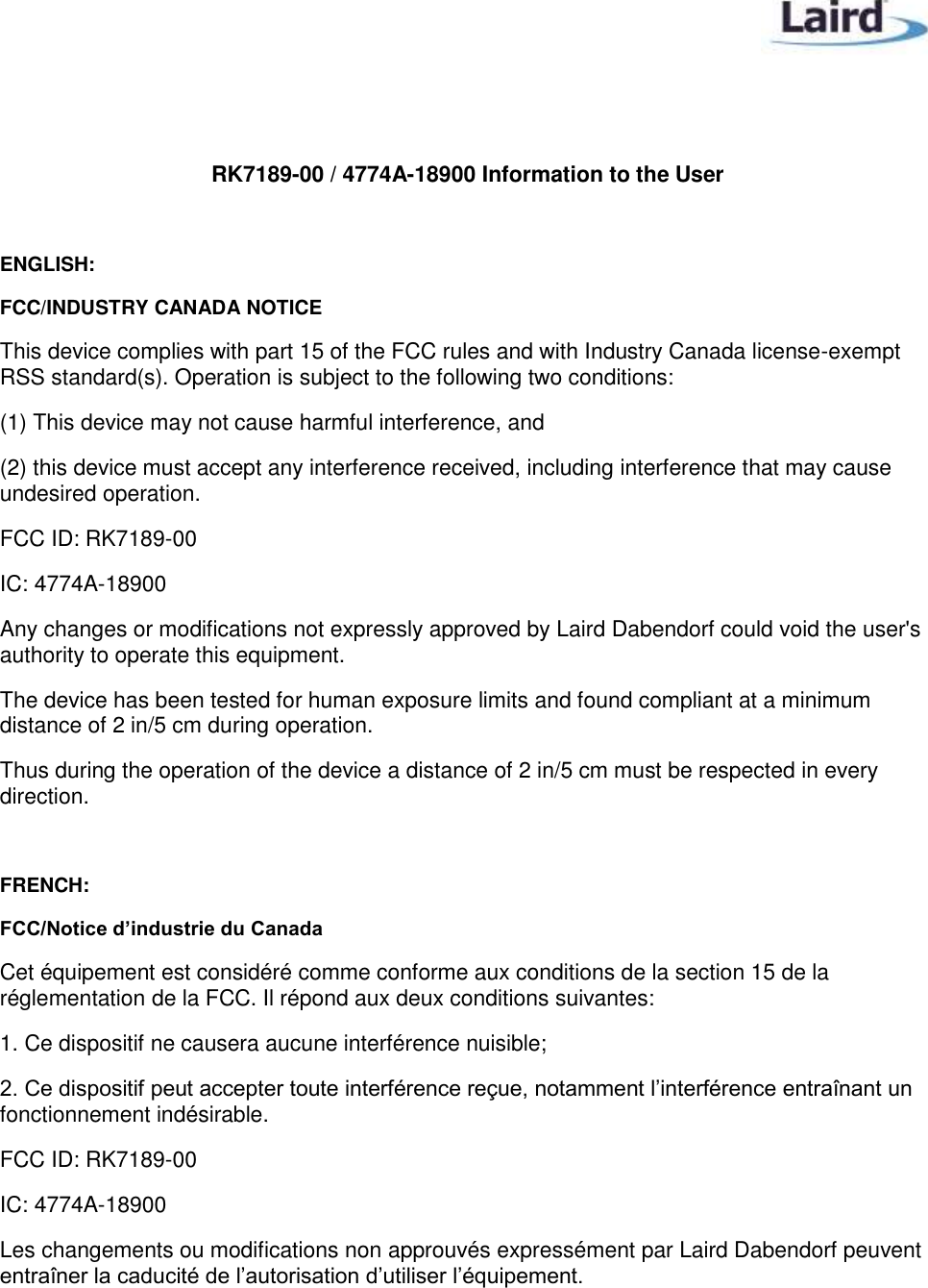    RK7189-00 / 4774A-18900 Information to the User  ENGLISH: FCC/INDUSTRY CANADA NOTICE This device complies with part 15 of the FCC rules and with Industry Canada license-exempt RSS standard(s). Operation is subject to the following two conditions: (1) This device may not cause harmful interference, and (2) this device must accept any interference received, including interference that may cause undesired operation. FCC ID: RK7189-00 IC: 4774A-18900 Any changes or modifications not expressly approved by Laird Dabendorf could void the user&apos;s authority to operate this equipment. The device has been tested for human exposure limits and found compliant at a minimum distance of 2 in/5 cm during operation. Thus during the operation of the device a distance of 2 in/5 cm must be respected in every direction.  FRENCH: FCC/Notice d’industrie du Canada Cet équipement est considéré comme conforme aux conditions de la section 15 de la réglementation de la FCC. Il répond aux deux conditions suivantes: 1. Ce dispositif ne causera aucune interférence nuisible; 2. Ce dispositif peut accepter toute interférence reçue, notamment l’interférence entraînant un fonctionnement indésirable. FCC ID: RK7189-00 IC: 4774A-18900 Les changements ou modifications non approuvés expressément par Laird Dabendorf peuvent entraîner la caducité de l’autorisation d’utiliser l’équipement.  