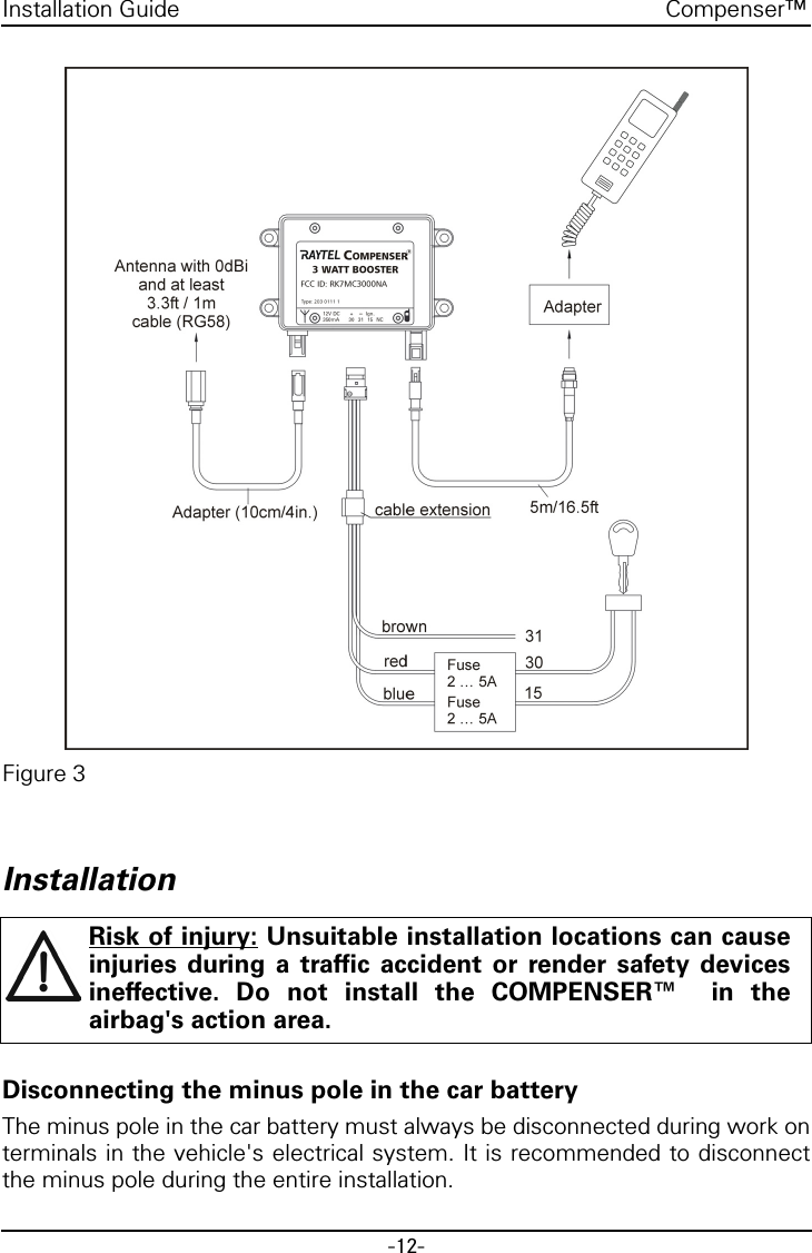 -12-Compenser™Installation GuideFigure 3InstallationDisconnecting the minus pole in the car batteryThe minus pole in the car battery must always be disconnected during work onterminals in the vehicle&apos;s electrical system. It is recommended to disconnectthe minus pole during the entire installation.Risk of injury: Unsuitable installation locations can causeinjuries during a traffic accident or render safety devicesineffective. Do not install the COMPENSER™  in theairbag&apos;s action area.