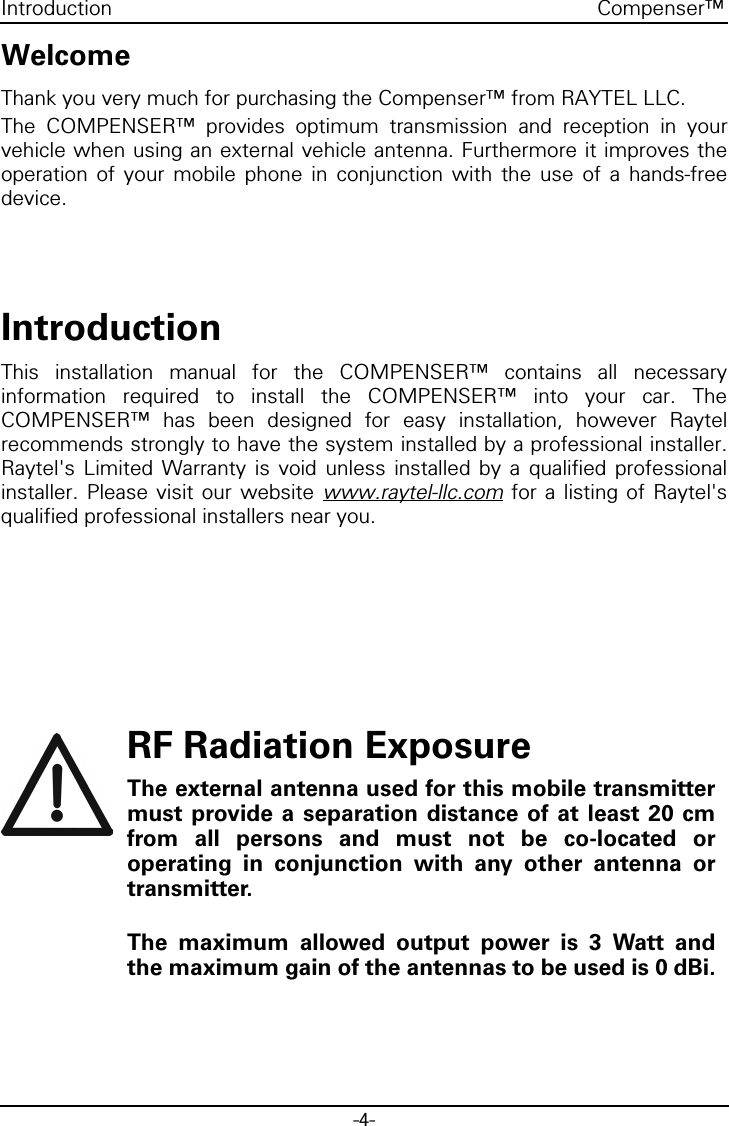 -4-Compenser™IntroductionWelcomeThank you very much for purchasing the Compenser™ from RAYTEL LLC.The COMPENSER™ provides optimum transmission and reception in yourvehicle when using an external vehicle antenna. Furthermore it improves theoperation of your mobile phone in conjunction with the use of a hands-freedevice.IntroductionThis installation manual for the COMPENSER™ contains all necessaryinformation required to install the COMPENSER™ into your car. TheCOMPENSER™ has been designed for easy installation, however Raytelrecommends strongly to have the system installed by a professional installer.Raytel&apos;s Limited Warranty is void unless installed by a qualified professionalinstaller. Please visit our website www.raytel-llc.com for a listing of Raytel&apos;squalified professional installers near you.RF Radiation ExposureThe external antenna used for this mobile transmittermust provide a separation distance of at least 20 cmfrom all persons and must not be co-located oroperating in conjunction with any other antenna ortransmitter.The maximum allowed output power is 3 Watt andthe maximum gain of the antennas to be used is 0 dBi.