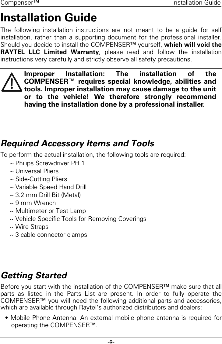 -9-Compenser™ Installation GuideInstallation GuideThe following installation instructions are not meant to be a guide for selfinstallation, rather than a supporting document for the professional installer.Should you decide to install the COMPENSER™ yourself, which will void theRAYTEL LLC Limited Warranty, please read and follow the installationinstructions very carefully and strictly observe all safety precautions.Required Accessory Items and ToolsTo perform the actual installation, the following tools are required:~ Philips Screwdriver PH 1~ Universal Pliers~ Side-Cutting Pliers~ Variable Speed Hand Drill~ 3.2 mm Drill Bit (Metal)~ 9 mm Wrench~ Multimeter or Test Lamp~ Vehicle Specific Tools for Removing Coverings~ Wire Straps~ 3 cable connector clampsGetting StartedBefore you start with the installation of the COMPENSER™ make sure that allparts as listed in the Parts List are present. In order to fully operate theCOMPENSER™ you will need the following additional parts and accessories,which are available through Raytel&apos;s authorized distributors and dealers:• Mobile Phone Antenna: An external mobile phone antenna is required foroperating the COMPENSER™.Improper Installation: The installation of theCOMPENSER™ requires special knowledge, abilities andtools. Improper installation may cause damage to the unitor to the vehicle! We therefore strongly recommendhaving the installation done by a professional installer.