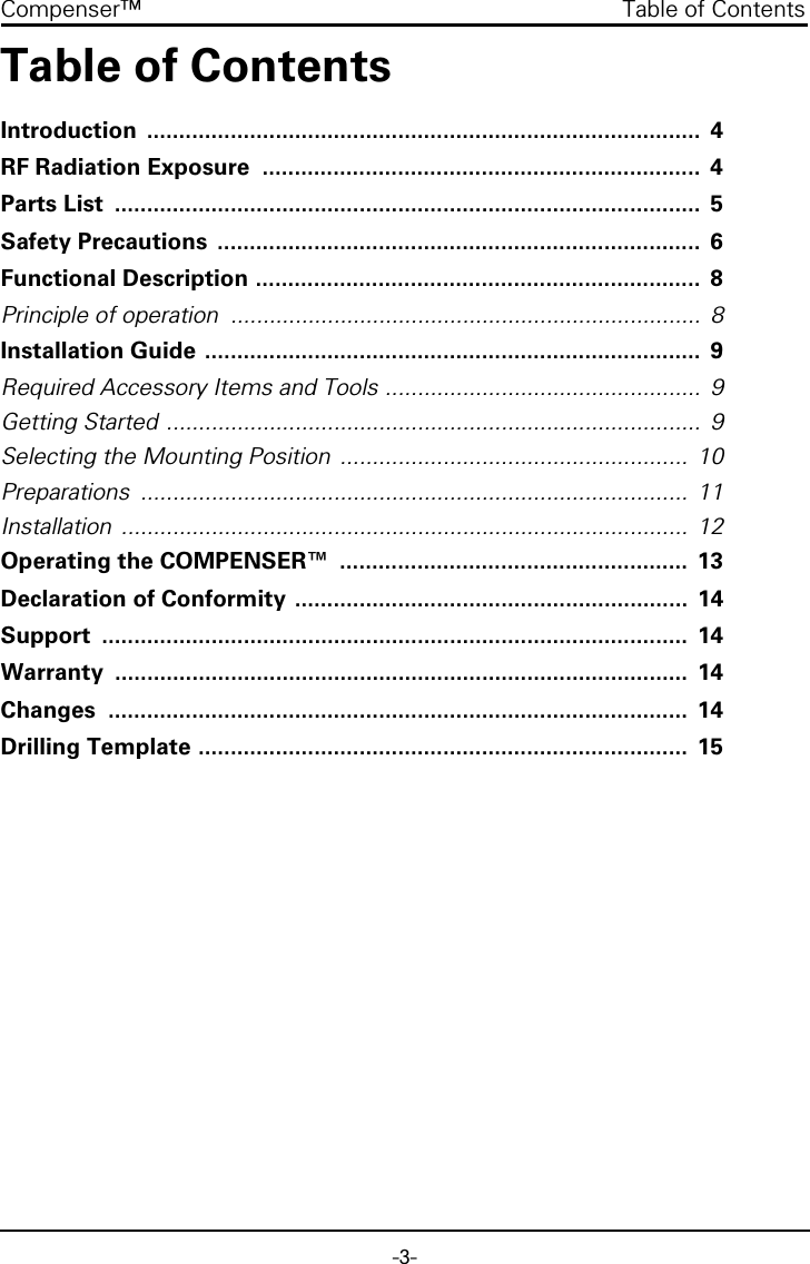 -3-Compenser™  Table of ContentsTable of ContentsIntroduction ......................................................................................  4RF Radiation Exposure  ....................................................................  4Parts List  ...........................................................................................  5Safety Precautions  ...........................................................................  6Functional Description .....................................................................  8Principle of operation  .........................................................................  8Installation Guide .............................................................................  9Required Accessory Items and Tools .................................................  9Getting Started ...................................................................................  9Selecting the Mounting Position  ......................................................  10Preparations .....................................................................................  11Installation ........................................................................................  12Operating the COMPENSER™  ......................................................  13Declaration of Conformity .............................................................  14Support ...........................................................................................  14Warranty .........................................................................................  14Changes ..........................................................................................  14Drilling Template ............................................................................  15