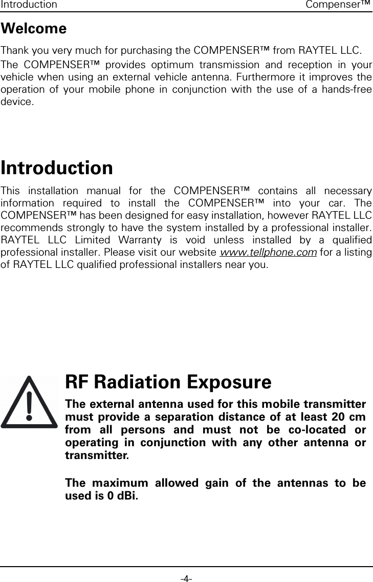 -4-Compenser™IntroductionWelcomeThank you very much for purchasing the COMPENSER™ from RAYTEL LLC.The COMPENSER™ provides optimum transmission and reception in yourvehicle when using an external vehicle antenna. Furthermore it improves theoperation of your mobile phone in conjunction with the use of a hands-freedevice.IntroductionThis installation manual for the COMPENSER™ contains all necessaryinformation required to install the COMPENSER™ into your car. TheCOMPENSER™ has been designed for easy installation, however RAYTEL LLCrecommends strongly to have the system installed by a professional installer.RAYTEL LLC Limited Warranty is void unless installed by a qualifiedprofessional installer. Please visit our website www.tellphone.com for a listingof RAYTEL LLC qualified professional installers near you.RF Radiation ExposureThe external antenna used for this mobile transmittermust provide a separation distance of at least 20 cmfrom all persons and must not be co-located oroperating in conjunction with any other antenna ortransmitter.The maximum allowed gain of the antennas to beused is 0 dBi.