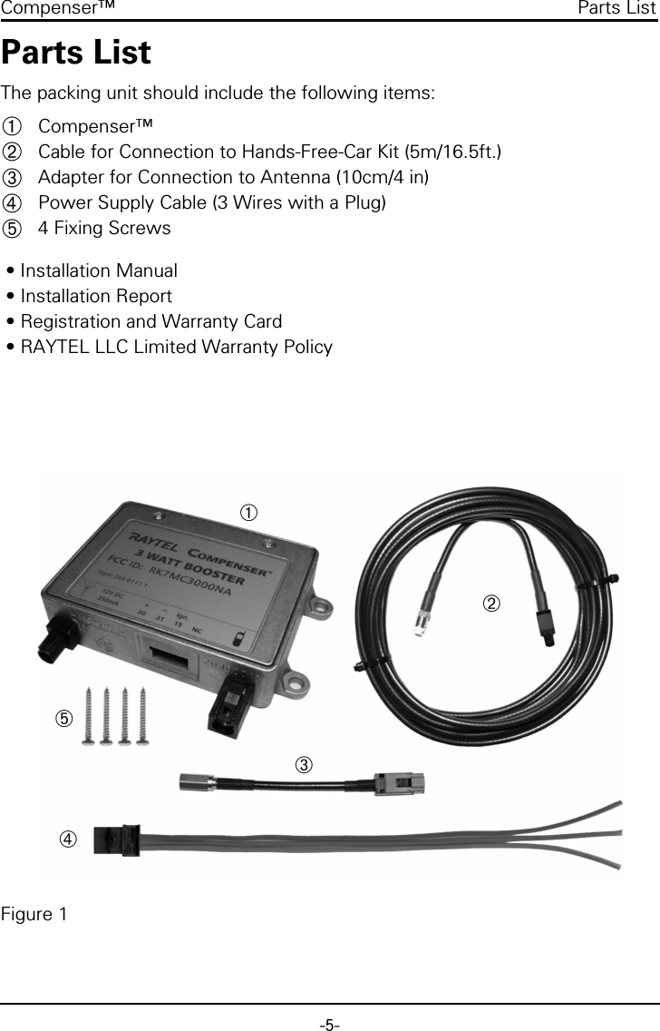 -5-Compenser™ Parts ListParts ListThe packing unit should include the following items:Compenser™Cable for Connection to Hands-Free-Car Kit (5m/16.5ft.)Adapter for Connection to Antenna (10cm/4 in)Power Supply Cable (3 Wires with a Plug)4 Fixing Screws • Installation Manual • Installation Report • Registration and Warranty Card • RAYTEL LLC Limited Warranty PolicyFigure 1➀➁➂➃➄