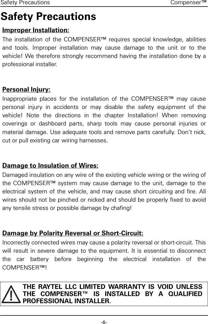 -6-Compenser™Safety PrecautionsSafety PrecautionsImproper Installation:The installation of the COMPENSER™ requires special knowledge, abilitiesand tools. Improper installation may cause damage to the unit or to thevehicle! We therefore strongly recommend having the installation done by aprofessional installer.Personal Injury:Inappropriate places for the installation of the COMPENSER™ may causepersonal injury in accidents or may disable the safety equipment of thevehicle! Note the directions in the chapter Installation! When removingcoverings or dashboard parts, sharp tools may cause personal injuries ormaterial damage. Use adequate tools and remove parts carefully. Don&apos;t nick,cut or pull existing car wiring harnesses.Damage to Insulation of Wires:Damaged insulation on any wire of the existing vehicle wiring or the wiring ofthe COMPENSER™ system may cause damage to the unit, damage to theelectrical system of the vehicle, and may cause short circuiting and fire. Allwires should not be pinched or nicked and should be properly fixed to avoidany tensile stress or possible damage by chafing!Damage by Polarity Reversal or Short-Circuit:Incorrectly connected wires may cause a polarity reversal or short-circuit. Thiswill result in severe damage to the equipment. It is essential to disconnectthe car battery before beginning the electrical installation of theCOMPENSER™!THE RAYTEL LLC LIMITED WARRANTY IS VOID UNLESSTHE COMPENSER™ IS INSTALLED BY A QUALIFIEDPROFESSIONAL INSTALLER.