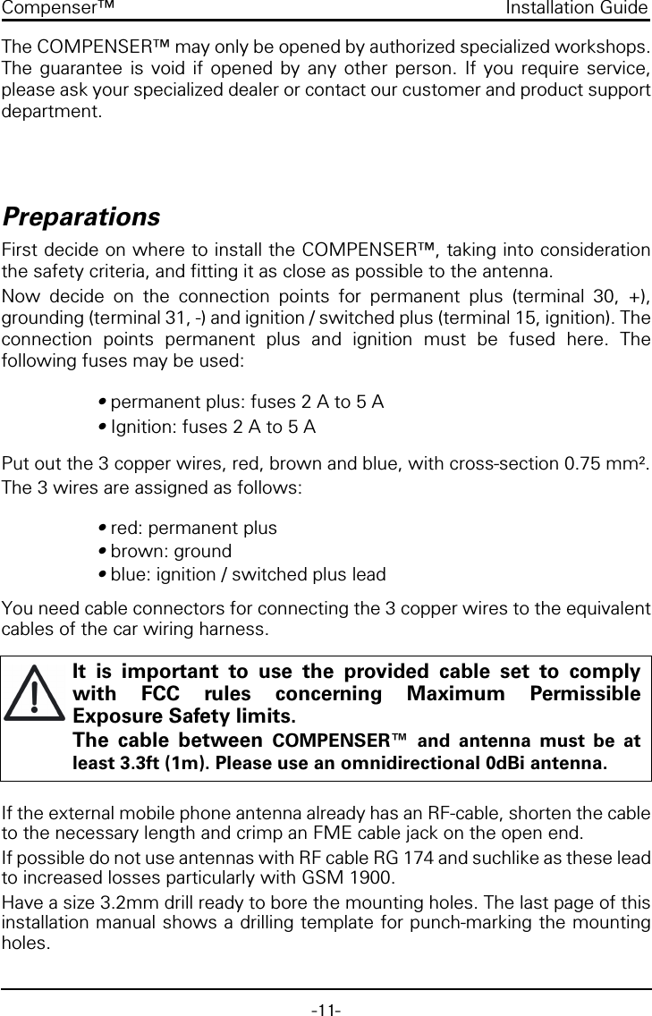 -11-Compenser™ Installation GuideThe COMPENSER™ may only be opened by authorized specialized workshops.The guarantee is void if opened by any other person. If you require service,please ask your specialized dealer or contact our customer and product supportdepartment.PreparationsFirst decide on where to install the COMPENSER™, taking into considerationthe safety criteria, and fitting it as close as possible to the antenna.Now decide on the connection points for permanent plus (terminal 30, +),grounding (terminal 31, -) and ignition / switched plus (terminal 15, ignition). Theconnection points permanent plus and ignition must be fused here. Thefollowing fuses may be used:• permanent plus: fuses 2 A to 5 A• Ignition: fuses 2 A to 5 APut out the 3 copper wires, red, brown and blue, with cross-section 0.75 mm².The 3 wires are assigned as follows:• red: permanent plus• brown: ground• blue: ignition / switched plus leadYou need cable connectors for connecting the 3 copper wires to the equivalentcables of the car wiring harness.If the external mobile phone antenna already has an RF-cable, shorten the cableto the necessary length and crimp an FME cable jack on the open end.If possible do not use antennas with RF cable RG 174 and suchlike as these leadto increased losses particularly with GSM 1900.Have a size 3.2mm drill ready to bore the mounting holes. The last page of thisinstallation manual shows a drilling template for punch-marking the mountingholes.It is important to use the provided cable set to complywith FCC rules concerning Maximum PermissibleExposure Safety limits.The cable between COMPENSER™ and antenna must be atleast 3.3ft (1m). Please use an omnidirectional 0dBi antenna.