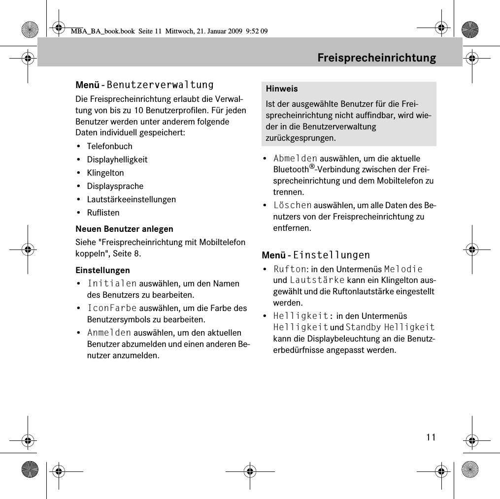 11FreisprecheinrichtungMen&uuml; - BenutzerverwaltungDie Freisprecheinrichtung erlaubt die Verwal-tung von bis zu 10 Benutzerprofilen. F&uuml;r jeden Benutzer werden unter anderem folgende Daten individuell gespeichert:&bull;Telefonbuch&bull; Displayhelligkeit&bull; Klingelton&bull; Displaysprache&bull; Lautst&auml;rkeeinstellungen&bull; RuflistenNeuen Benutzer anlegenSiehe "Freisprecheinrichtung mit Mobiltelefon koppeln", Seite 8.Einstellungen&bull;Initialen ausw&auml;hlen, um den Namen des Benutzers zu bearbeiten.&bull;IconFarbe ausw&auml;hlen, um die Farbe des Benutzersymbols zu bearbeiten.&bull;Anmelden ausw&auml;hlen, um den aktuellen Benutzer abzumelden und einen anderen Be-nutzer anzumelden.&bull;Abmelden ausw&auml;hlen, um die aktuelle Bluetooth&reg;-Verbindung zwischen der Frei-sprecheinrichtung und dem Mobiltelefon zu trennen.&bull;L&ouml;schen ausw&auml;hlen, um alle Daten des Be-nutzers von der Freisprecheinrichtung zu entfernen.Men&uuml; - Einstellungen&bull;Rufton: in den Untermen&uuml;s Melodie und Lautst&auml;rke kann ein Klingelton aus-gew&auml;hlt und die Ruftonlautst&auml;rke eingestellt werden.&bull;Helligkeit: in den Untermen&uuml;s Helligkeit und Standby Helligkeit kann die Displaybeleuchtung an die Benutz-erbed&uuml;rfnisse angepasst werden.HinweisIst der ausgew&auml;hlte Benutzer f&uuml;r die Frei-sprecheinrichtung nicht auffindbar, wird wie-der in die Benutzerverwaltung zur&uuml;ckgesprungen.MBA_BA_book.book  Seite 11  Mittwoch, 21. Januar 2009  9:52 09
