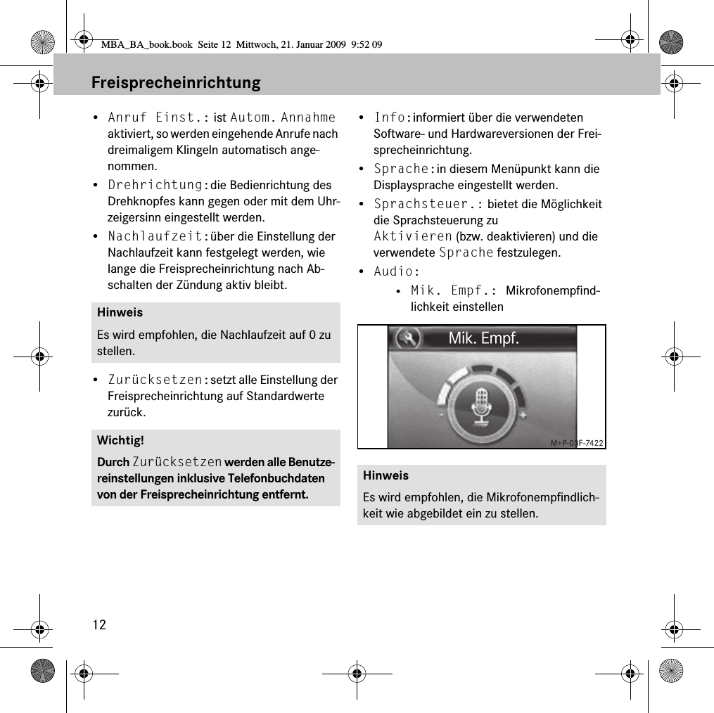 12Freisprecheinrichtung&bull;Anruf Einst.: ist Autom. Annahme aktiviert, so werden eingehende Anrufe nach dreimaligem Klingeln automatisch ange-nommen.&bull;Drehrichtung:die Bedienrichtung des Drehknopfes kann gegen oder mit dem Uhr-zeigersinn eingestellt werden.&bull;Nachlaufzeit:&uuml;ber die Einstellung der Nachlaufzeit kann festgelegt werden, wie lange die Freisprecheinrichtung nach Ab-schalten der Z&uuml;ndung aktiv bleibt.&bull;Zur&uuml;cksetzen:setzt alle Einstellung der Freisprecheinrichtung auf Standardwerte zur&uuml;ck.&bull;Info:informiert &uuml;ber die verwendeten Software- und Hardwareversionen der Frei-sprecheinrichtung.&bull;Sprache:in diesem Men&uuml;punkt kann die Displaysprache eingestellt werden.&bull;Sprachsteuer.: bietet die M&ouml;glichkeit die Sprachsteuerung zu Aktivieren (bzw. deaktivieren) und die verwendete Sprache festzulegen.&bull;Audio: &bull; Mik. Empf.: Mikrofonempfind-lichkeit einstellenHinweisEs wird empfohlen, die Nachlaufzeit auf 0 zu stellen.Wichtig!Durch Zur&uuml;cksetzen werden alle Benutze-reinstellungen inklusive Telefonbuchdaten von der Freisprecheinrichtung entfernt.HinweisEs wird empfohlen, die Mikrofonempfindlich-keit wie abgebildet ein zu stellen.MBA_BA_book.book  Seite 12  Mittwoch, 21. Januar 2009  9:52 09