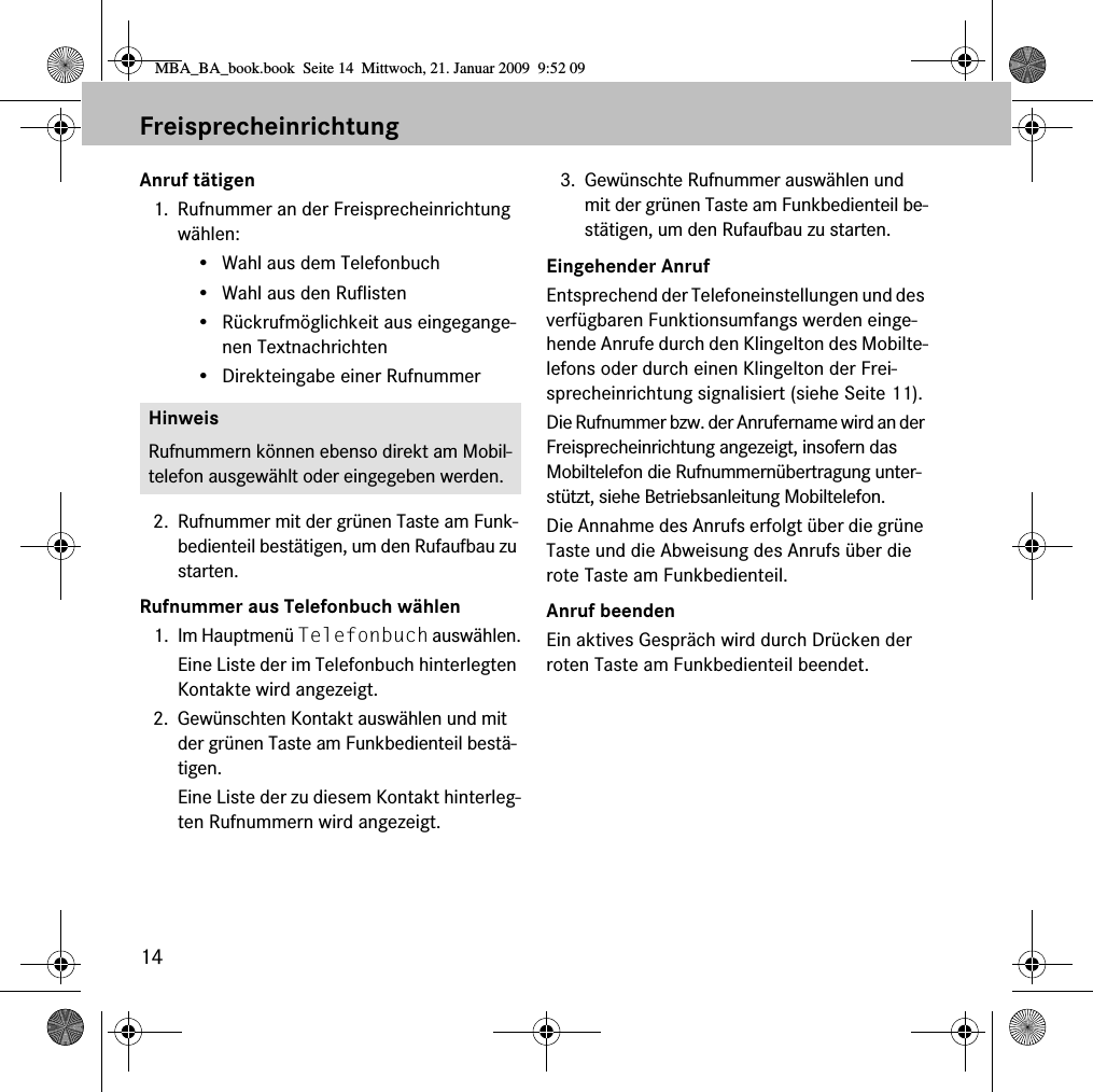 14FreisprecheinrichtungAnruf t&auml;tigen1. Rufnummer an der Freisprecheinrichtung w&auml;hlen:&bull; Wahl aus dem Telefonbuch&bull; Wahl aus den Ruflisten&bull; R&uuml;ckrufm&ouml;glichkeit aus eingegange-nen Textnachrichten&bull; Direkteingabe einer Rufnummer2. Rufnummer mit der gr&uuml;nen Taste am Funk-bedienteil best&auml;tigen, um den Rufaufbau zu starten.Rufnummer aus Telefonbuch w&auml;hlen1. Im Hauptmen&uuml; Telefonbuch ausw&auml;hlen.Eine Liste der im Telefonbuch hinterlegten Kontakte wird angezeigt.2. Gew&uuml;nschten Kontakt ausw&auml;hlen und mit der gr&uuml;nen Taste am Funkbedienteil best&auml;-tigen.Eine Liste der zu diesem Kontakt hinterleg-ten Rufnummern wird angezeigt.3. Gew&uuml;nschte Rufnummer ausw&auml;hlen und mit der gr&uuml;nen Taste am Funkbedienteil be-st&auml;tigen, um den Rufaufbau zu starten.Eingehender AnrufEntsprechend der Telefoneinstellungen und des verf&uuml;gbaren Funktionsumfangs werden einge-hende Anrufe durch den Klingelton des Mobilte-lefons oder durch einen Klingelton der Frei-sprecheinrichtung signalisiert (siehe Seite 11). Die Rufnummer bzw. der Anrufername wird an der Freisprecheinrichtung angezeigt, insofern das Mobiltelefon die Rufnummern&uuml;bertragung unter-st&uuml;tzt, siehe Betriebsanleitung Mobiltelefon.Die Annahme des Anrufs erfolgt &uuml;ber die gr&uuml;ne Taste und die Abweisung des Anrufs &uuml;ber die rote Taste am Funkbedienteil.Anruf beendenEin aktives Gespr&auml;ch wird durch Dr&uuml;cken der roten Taste am Funkbedienteil beendet.HinweisRufnummern k&ouml;nnen ebenso direkt am Mobil-telefon ausgew&auml;hlt oder eingegeben werden.MBA_BA_book.book  Seite 14  Mittwoch, 21. Januar 2009  9:52 09