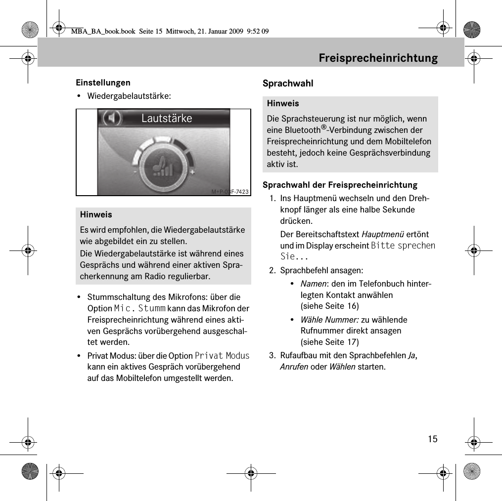 15FreisprecheinrichtungEinstellungen&bull; Wiedergabelautst&auml;rke:  &bull; Stummschaltung des Mikrofons: &uuml;ber die Option Mic. Stumm kann das Mikrofon der Freisprecheinrichtung w&auml;hrend eines akti-ven Gespr&auml;chs vor&uuml;bergehend ausgeschal-tet werden.&bull; Privat Modus: &uuml;ber die Option Privat Modus kann ein aktives Gespr&auml;ch vor&uuml;bergehend auf das Mobiltelefon umgestellt werden.SprachwahlSprachwahl der Freisprecheinrichtung1. Ins Hauptmen&uuml; wechseln und den Dreh-knopf l&auml;nger als eine halbe Sekunde dr&uuml;cken.Der Bereitschaftstext Hauptmen&uuml; ert&ouml;nt und im Display erscheint Bitte sprechen Sie...2. Sprachbefehl ansagen:&bull;Namen: den im Telefonbuch hinter-legten Kontakt anw&auml;hlen (siehe Seite 16)&bull;W&auml;hle Nummer: zu w&auml;hlende Rufnummer direkt ansagen (siehe Seite 17)3. Rufaufbau mit den Sprachbefehlen Ja, Anrufen oder W&auml;hlen starten.HinweisEs wird empfohlen, die Wiedergabelautst&auml;rke wie abgebildet ein zu stellen.Die Wiedergabelautst&auml;rke ist w&auml;hrend eines Gespr&auml;chs und w&auml;hrend einer aktiven Spra-cherkennung am Radio regulierbar.HinweisDie Sprachsteuerung ist nur m&ouml;glich, wenn eine Bluetooth&reg;-Verbindung zwischen der Freisprecheinrichtung und dem Mobiltelefon besteht, jedoch keine Gespr&auml;chsverbindung aktiv ist.MBA_BA_book.book  Seite 15  Mittwoch, 21. Januar 2009  9:52 09