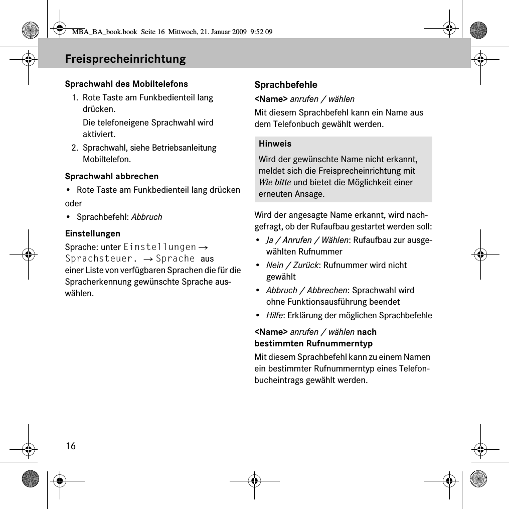 16FreisprecheinrichtungSprachwahl des Mobiltelefons1. Rote Taste am Funkbedienteil lang dr&uuml;cken.Die telefoneigene Sprachwahl wird aktiviert.2. Sprachwahl, siehe Betriebsanleitung Mobiltelefon.Sprachwahl abbrechen&bull; Rote Taste am Funkbedienteil lang dr&uuml;ckenoder&bull; Sprachbefehl: AbbruchEinstellungenSprache: unter Einstellungen 씮 Sprachsteuer. 씮 Sprache aus einer Liste von verf&uuml;gbaren Sprachen die f&uuml;r die Spracherkennung gew&uuml;nschte Sprache aus-w&auml;hlen.Sprachbefehle<Name> anrufen / w&auml;hlenMit diesem Sprachbefehl kann ein Name aus dem Telefonbuch gew&auml;hlt werden.Wird der angesagte Name erkannt, wird nach-gefragt, ob der Rufaufbau gestartet werden soll:&bull;Ja / Anrufen / W&auml;hlen: Rufaufbau zur ausge-w&auml;hlten Rufnummer&bull;Nein / Zur&uuml;ck: Rufnummer wird nicht gew&auml;hlt&bull;Abbruch / Abbrechen: Sprachwahl wird ohne Funktionsausf&uuml;hrung beendet&bull;Hilfe: Erkl&auml;rung der m&ouml;glichen Sprachbefehle<Name> anrufen / w&auml;hlen nach bestimmten RufnummerntypMit diesem Sprachbefehl kann zu einem Namen ein bestimmter Rufnummerntyp eines Telefon-bucheintrags gew&auml;hlt werden.HinweisWird der gew&uuml;nschte Name nicht erkannt, meldet sich die Freisprecheinrichtung mit Wie bitte und bietet die M&ouml;glichkeit einer erneuten Ansage.MBA_BA_book.book  Seite 16  Mittwoch, 21. Januar 2009  9:52 09