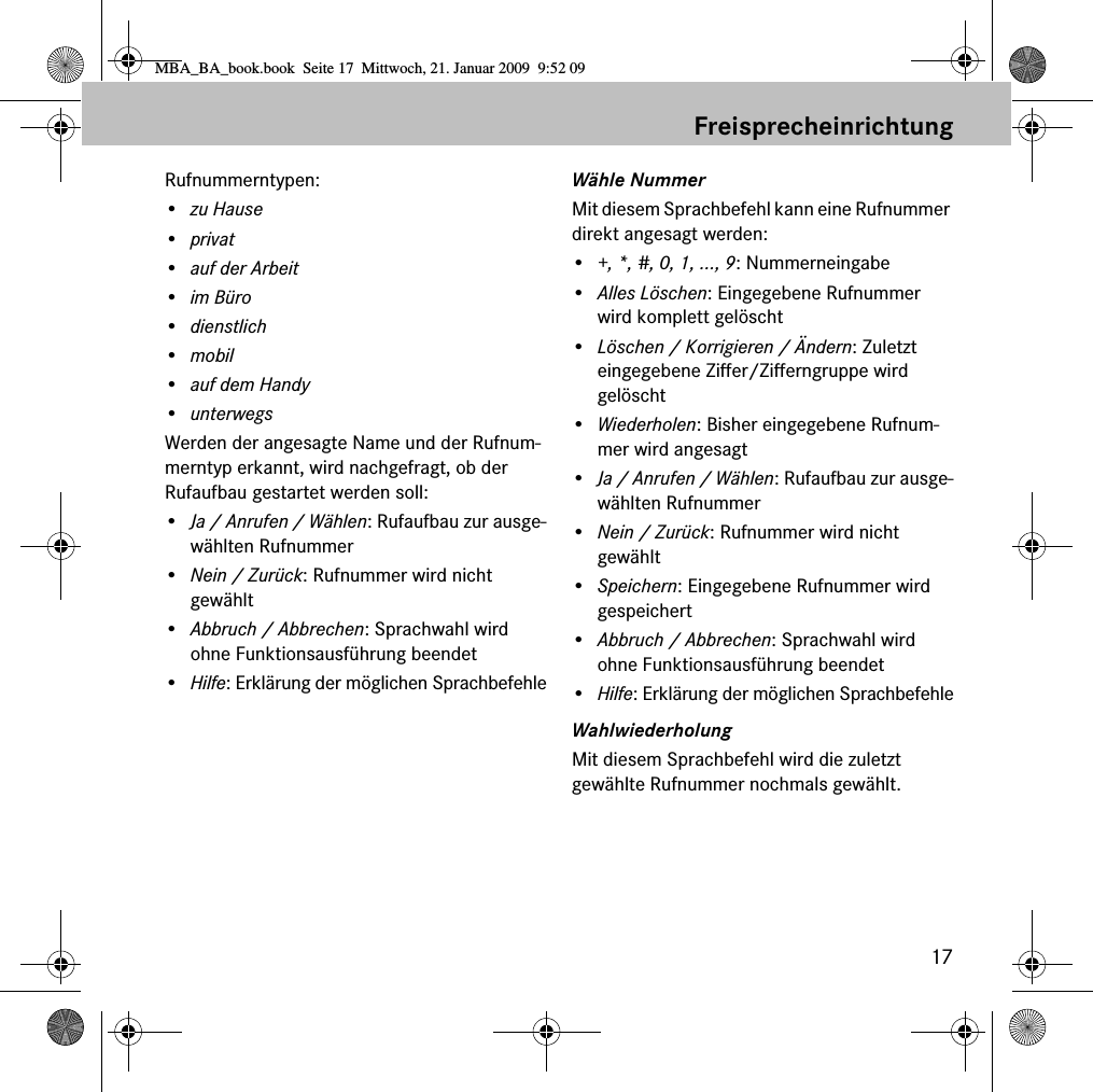 17FreisprecheinrichtungRufnummerntypen:&bull; zu Hause&bull;privat&bull; auf der Arbeit&bull;im B&uuml;ro&bull;dienstlich&bull;mobil&bull;auf dem Handy&bull;unterwegsWerden der angesagte Name und der Rufnum-merntyp erkannt, wird nachgefragt, ob der Rufaufbau gestartet werden soll:&bull;Ja / Anrufen / W&auml;hlen: Rufaufbau zur ausge-w&auml;hlten Rufnummer&bull;Nein / Zur&uuml;ck: Rufnummer wird nicht gew&auml;hlt&bull;Abbruch / Abbrechen: Sprachwahl wird ohne Funktionsausf&uuml;hrung beendet&bull;Hilfe: Erkl&auml;rung der m&ouml;glichen SprachbefehleW&auml;hle NummerMit diesem Sprachbefehl kann eine Rufnummer direkt angesagt werden:&bull;+, *, #, 0, 1, ..., 9: Nummerneingabe&bull;Alles L&ouml;schen: Eingegebene Rufnummer wird komplett gel&ouml;scht&bull;L&ouml;schen / Korrigieren / &Auml;ndern: Zuletzt eingegebene Ziffer/Zifferngruppe wird gel&ouml;scht&bull;Wiederholen: Bisher eingegebene Rufnum-mer wird angesagt&bull;Ja / Anrufen / W&auml;hlen: Rufaufbau zur ausge-w&auml;hlten Rufnummer&bull;Nein / Zur&uuml;ck: Rufnummer wird nicht gew&auml;hlt&bull;Speichern: Eingegebene Rufnummer wird gespeichert&bull;Abbruch / Abbrechen: Sprachwahl wird ohne Funktionsausf&uuml;hrung beendet&bull;Hilfe: Erkl&auml;rung der m&ouml;glichen SprachbefehleWahlwiederholungMit diesem Sprachbefehl wird die zuletzt gew&auml;hlte Rufnummer nochmals gew&auml;hlt.MBA_BA_book.book  Seite 17  Mittwoch, 21. Januar 2009  9:52 09