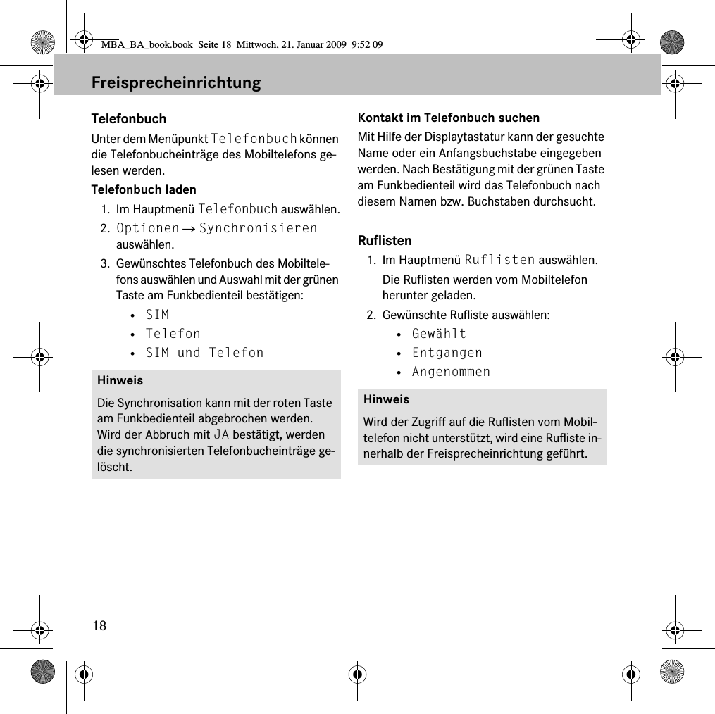 18FreisprecheinrichtungTelefonbuchUnter dem Men&uuml;punkt Telefonbuch k&ouml;nnen die Telefonbucheintr&auml;ge des Mobiltelefons ge-lesen werden.Telefonbuch laden1. Im Hauptmen&uuml; Telefonbuch ausw&auml;hlen.2. Optionen 씮 Synchronisieren ausw&auml;hlen.3. Gew&uuml;nschtes Telefonbuch des Mobiltele-fons ausw&auml;hlen und Auswahl mit der gr&uuml;nen Taste am Funkbedienteil best&auml;tigen:&bull; SIM&bull; Telefon&bull; SIM und TelefonKontakt im Telefonbuch suchenMit Hilfe der Displaytastatur kann der gesuchte Name oder ein Anfangsbuchstabe eingegeben werden. Nach Best&auml;tigung mit der gr&uuml;nen Taste am Funkbedienteil wird das Telefonbuch nach diesem Namen bzw. Buchstaben durchsucht.Ruflisten1. Im Hauptmen&uuml; Ruflisten ausw&auml;hlen.Die Ruflisten werden vom Mobiltelefon herunter geladen.2. Gew&uuml;nschte Rufliste ausw&auml;hlen:&bull; Gew&auml;hlt&bull; Entgangen&bull; AngenommenHinweisDie Synchronisation kann mit der roten Taste am Funkbedienteil abgebrochen werden. Wird der Abbruch mit JA best&auml;tigt, werden die synchronisierten Telefonbucheintr&auml;ge ge-l&ouml;scht.HinweisWird der Zugriff auf die Ruflisten vom Mobil-telefon nicht unterst&uuml;tzt, wird eine Rufliste in-nerhalb der Freisprecheinrichtung gef&uuml;hrt.MBA_BA_book.book  Seite 18  Mittwoch, 21. Januar 2009  9:52 09