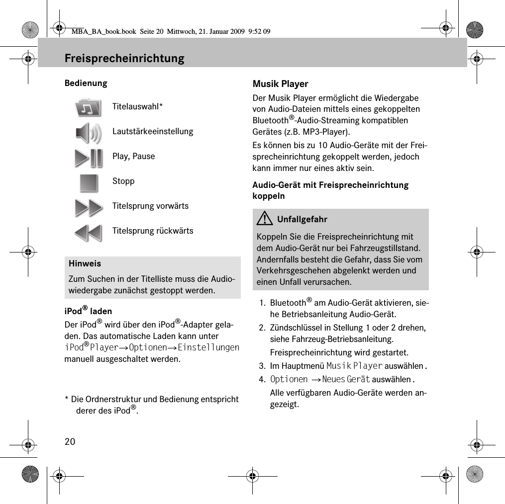 20FreisprecheinrichtungBedienungiPod&reg; ladenDer iPod&reg; wird &uuml;ber den iPod&reg;-Adapter gela-den. Das automatische Laden kann unter iPod&reg; Player 씮 Optionen 씮 Einstellungen manuell ausgeschaltet werden.* Die Ordnerstruktur und Bedienung entspricht derer des iPod&reg;.Musik PlayerDer Musik Player erm&ouml;glicht die Wiedergabe von Audio-Dateien mittels eines gekoppelten Bluetooth&reg;-Audio-Streaming kompatiblen Ger&auml;tes (z.B. MP3-Player).Es k&ouml;nnen bis zu 10 Audio-Ger&auml;te mit der Frei-sprecheinrichtung gekoppelt werden, jedoch kann immer nur eines aktiv sein.Audio-Ger&auml;t mit Freisprecheinrichtung koppeln1. Bluetooth&reg; am Audio-Ger&auml;t aktivieren, sie-he Betriebsanleitung Audio-Ger&auml;t.2. Z&uuml;ndschl&uuml;ssel in Stellung 1 oder 2 drehen, siehe Fahrzeug-Betriebsanleitung.Freisprecheinrichtung wird gestartet.3. Im Hauptmen&uuml; Musik Player ausw&auml;hlen.4. Optionen 씮 Neues Ger&auml;t ausw&auml;hlen.Alle verf&uuml;gbaren Audio-Ger&auml;te werden an-gezeigt.Titelauswahl*Lautst&auml;rkeeinstellungPlay, PauseStoppTitelsprung vorw&auml;rtsTitelsprung r&uuml;ckw&auml;rtsHinweisZum Suchen in der Titelliste muss die Audio-wiedergabe zun&auml;chst gestoppt werden.GUnfallgefahrKoppeln Sie die Freisprecheinrichtung mit dem Audio-Ger&auml;t nur bei Fahrzeugstillstand. Andernfalls besteht die Gefahr, dass Sie vom Verkehrsgeschehen abgelenkt werden und einen Unfall verursachen.MBA_BA_book.book  Seite 20  Mittwoch, 21. Januar 2009  9:52 09