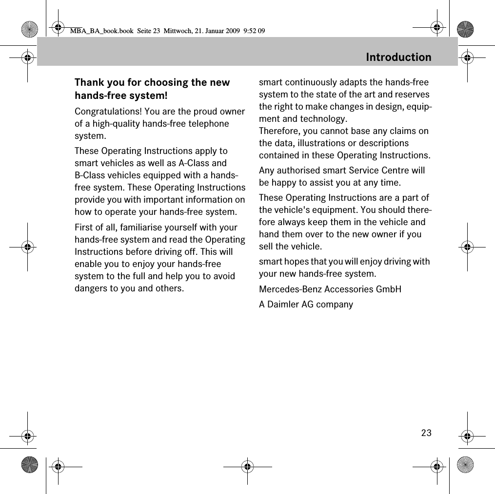 23IntroductionThank you for choosing the newhands-free system!Congratulations! You are the proud owner of a high-quality hands-free telephone system. These Operating Instructions apply to smart vehicles as well as A-Class and B-Class vehicles equipped with a hands-free system. These Operating Instructionsprovide you with important information on how to operate your hands-free system.First of all, familiarise yourself with your hands-free system and read the Operating Instructions before driving off. This will enable you to enjoy your hands-free system to the full and help you to avoid dangers to you and others.smart continuously adapts the hands-freesystem to the state of the art and reserves the right to make changes in design, equip-ment and technology. Therefore, you cannot base any claims on the data, illustrations or descriptions contained in these Operating Instructions.Any authorised smart Service Centre will be happy to assist you at any time.These Operating Instructions are a part of the vehicle's equipment. You should there-fore always keep them in the vehicle and hand them over to the new owner if you sell the vehicle.smart hopes that you will enjoy driving with your new hands-free system.Mercedes-Benz Accessories GmbHA Daimler AG companyMBA_BA_book.book  Seite 23  Mittwoch, 21. Januar 2009  9:52 09
