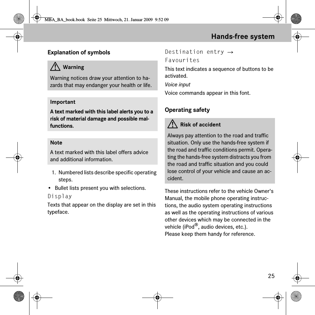 25Hands-free systemExplanation of symbols1. Numbered lists describe specific operating steps.&bull; Bullet lists present you with selections.Display Texts that appear on the display are set in this typeface.Destination entry 씮 FavouritesThis text indicates a sequence of buttons to be activated.Voice inputVoice commands appear in this font.Operating safetyThese instructions refer to the vehicle Owner's Manual, the mobile phone operating instruc-tions, the audio system operating instructions as well as the operating instructions of various other devices which may be connected in the vehicle (iPod&reg;, audio devices, etc.). Please keep them handy for reference.GWarningWarning notices draw your attention to ha-zards that may endanger your health or life.ImportantA text marked with this label alerts you to a risk of material damage and possible mal-functions.NoteA text marked with this label offers advice and additional information.GRisk of accidentAlways pay attention to the road and traffic situation. Only use the hands-free system if the road and traffic conditions permit. Opera-ting the hands-free system distracts you from the road and traffic situation and you could lose control of your vehicle and cause an ac-cident.MBA_BA_book.book  Seite 25  Mittwoch, 21. Januar 2009  9:52 09