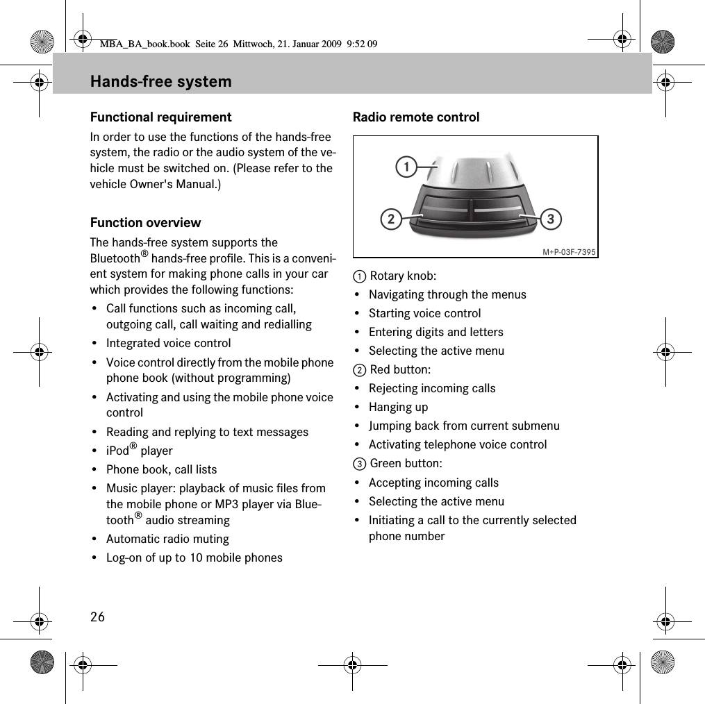 26Hands-free systemFunctional requirementIn order to use the functions of the hands-free system, the radio or the audio system of the ve-hicle must be switched on. (Please refer to the vehicle Owner's Manual.)Function overviewThe hands-free system supports the Bluetooth&reg; hands-free profile. This is a conveni-ent system for making phone calls in your car which provides the following functions:&bull; Call functions such as incoming call, outgoing call, call waiting and redialling&bull; Integrated voice control&bull; Voice control directly from the mobile phone phone book (without programming)&bull; Activating and using the mobile phone voice control&bull; Reading and replying to text messages&bull;iPod&reg; player&bull; Phone book, call lists&bull; Music player: playback of music files from the mobile phone or MP3 player via Blue-tooth&reg; audio streaming&bull; Automatic radio muting&bull; Log-on of up to 10 mobile phonesRadio remote control1 Rotary knob:&bull; Navigating through the menus&bull; Starting voice control&bull; Entering digits and letters&bull; Selecting the active menu2 Red button:&bull; Rejecting incoming calls&bull;Hanging up&bull; Jumping back from current submenu&bull; Activating telephone voice control3 Green button:&bull; Accepting incoming calls&bull; Selecting the active menu&bull; Initiating a call to the currently selected phone numberMBA_BA_book.book  Seite 26  Mittwoch, 21. Januar 2009  9:52 09
