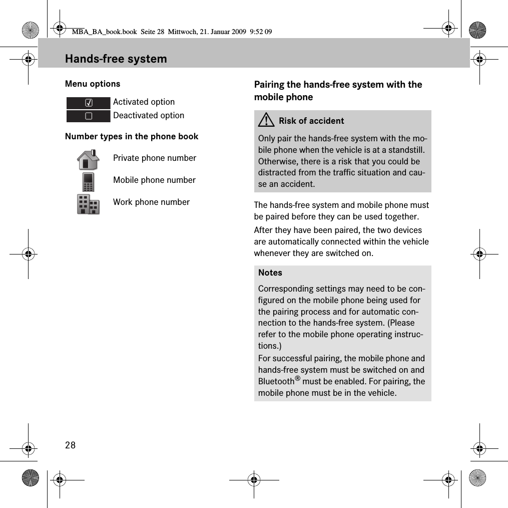 28Hands-free systemMenu optionsNumber types in the phone bookPairing the hands-free system with the mobile phoneThe hands-free system and mobile phone must be paired before they can be used together.After they have been paired, the two devices are automatically connected within the vehicle whenever they are switched on.Activated optionDeactivated optionPrivate phone numberMobile phone numberWork phone numberGRisk of accidentOnly pair the hands-free system with the mo-bile phone when the vehicle is at a standstill. Otherwise, there is a risk that you could be distracted from the traffic situation and cau-se an accident.NotesCorresponding settings may need to be con-figured on the mobile phone being used for the pairing process and for automatic con-nection to the hands-free system. (Please refer to the mobile phone operating instruc-tions.)For successful pairing, the mobile phone and hands-free system must be switched on and Bluetooth&reg; must be enabled. For pairing, the mobile phone must be in the vehicle.MBA_BA_book.book  Seite 28  Mittwoch, 21. Januar 2009  9:52 09