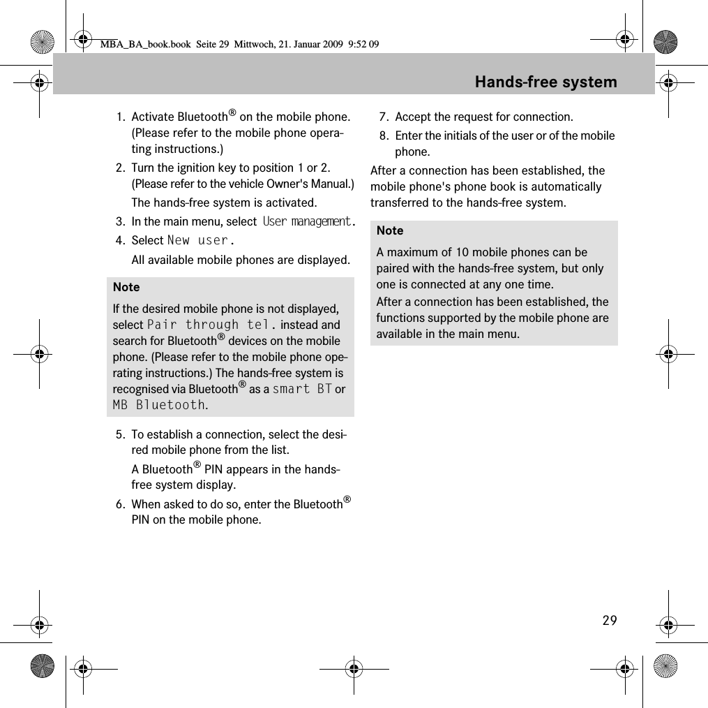 29Hands-free system1. Activate Bluetooth&reg; on the mobile phone. (Please refer to the mobile phone opera-ting instructions.)2. Turn the ignition key to position 1 or 2. (Please refer to the vehicle Owner's Manual.)The hands-free system is activated.3. In the main menu, select User management.4. Select New user.All available mobile phones are displayed.5. To establish a connection, select the desi-red mobile phone from the list.A Bluetooth&reg; PIN appears in the hands-free system display.6. When asked to do so, enter the Bluetooth&reg; PIN on the mobile phone. 7. Accept the request for connection.8. Enter the initials of the user or of the mobile phone.After a connection has been established, the mobile phone's phone book is automatically transferred to the hands-free system.NoteIf the desired mobile phone is not displayed, select Pair through tel. instead and search for Bluetooth&reg; devices on the mobile phone. (Please refer to the mobile phone ope-rating instructions.) The hands-free system is recognised via Bluetooth&reg; as a smart BT or MB Bluetooth.NoteA maximum of 10 mobile phones can be paired with the hands-free system, but only one is connected at any one time. After a connection has been established, the functions supported by the mobile phone are available in the main menu.MBA_BA_book.book  Seite 29  Mittwoch, 21. Januar 2009  9:52 09